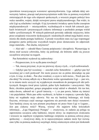 zjawiskiem towarzyszącym wzrostowi uprzemysłowienia. Liga zakłada dalej uni-
wersytety ludowe, pracuje nad przezwyciężeniem walki klas za pomocą wszystkich
zmierzających do tego celu ulepszeń społecznych, a wreszcie pragnie położyć kres
walce narodów, wojnie, dzięki rozwojowi prawa międzynarodowego. Pan widzi, że
cele Ligi są szlachetne i rozległe. O jej żywotności świadczy spora liczba czasopism
międzynarodowych — miesięczników, wychodzących w trzech lub czterech języ-
kach światowych i przynoszących ciekawe informacje o pochodzie postępu wśród
ludów cywilizowanych. W różnych państwach powstały oddziały miejscowe, które
przez urządzanie wieczorów dyskusyjnych i niedzielnych zebrań mają budzić zrozu-
mienie dla ideału postępu ludzkości. A przede wszystkim stara się Liga wspomagać
postępowe partie polityczne wszystkich krajów przez dostarczanie im odpowied-
niego materiału... Pan słucha, inżynierze?
— Ależ tak! — odrzekł Hans Castorp pośpiesznie i skwapliwie. Wymawiając te
słowa miał uczucie człowieka, który się pośliznął, ale któremu udało się jeszcze
szczęśliwie utrzymać na nogach.
Pan Settembrini wydawał się zadowolony:
— Przypuszczam, że to są dla pana rewelacje?
— Tak, muszę przyznać, że po raz pierwszy słyszę o tych... o tych usiłowaniach.
— Gdybyż pan był wcześniej — zawołał cicho Settembrini — gdybyż pan był
wcześniej już o nich posłyszał! Ale może jeszcze nie za późno dowiaduje się pan
o tym. A więc, te druki... Pan chce wiedzieć, o czym w nich mowa... Niech pan słu-
cha dalej! Na wiosnę odbyło się w Barcelonie walne zgromadzenie Ligi — pan wie,
że to miasto może szczycić się wyjątkowym stosunkiem do postępowych idei poli-
tycznych. Kongres trwał przez tydzień, pełno było bankietów i uroczystości. Mój
Boże, chciałem pojechać, gorąco pragnąłem wziąć udział w obradach. Ale ten łotr,
radca dworu, zabronił mi i groził śmiercią — i, co pan powie, bałem się śmierci
i nie pojechałem. Może pan sobie wyobrazić, że byłem w rozpaczy z powodu figla,
który mi wypłatało moje zdrowie. Nie ma nic bardziej bolesnego, niż kiedy
fizyczna, zwierzęca część naszego organizmu nie pozwala nam służyć rozumowi.
Tym bardziej cieszę się tym pismem przysłanym mi przez biuro Ligi w Lugano...
Jest pan ciekawy treści? Wierzę, wierzę! Ale najpierw kilka króciutkich
informacji... „Liga Organizacji Postępu” — zważywszy, że zadanie jej polega na
zapewnieniu szczęścia całej ludzkości, innymi słowy: na stopniowym zwalczaniu
i wreszcie na zupełnym wytępieniu ludzkiego cierpienia za pomocą celowej pracy
społecznej — zważywszy dalej, że to najszczytniejsze zadanie może być rozwią-
zane tylko za pomocą naukowej socjologii, której ostatecznym celem jest doskonałe
- 245 -
 