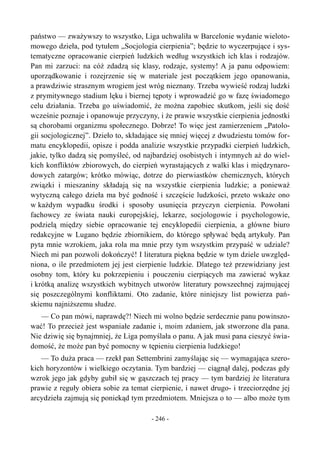państwo — zważywszy to wszystko, Liga uchwaliła w Barcelonie wydanie wieloto-
mowego dzieła, pod tytułem „Socjologia cierpienia”; będzie to wyczerpujące i sys-
tematyczne opracowanie cierpień ludzkich według wszystkich ich klas i rodzajów.
Pan mi zarzuci: na cóż zdadzą się klasy, rodzaje, systemy! A ja panu odpowiem:
uporządkowanie i rozejrzenie się w materiale jest początkiem jego opanowania,
a prawdziwie strasznym wrogiem jest wróg nieznany. Trzeba wywieść rodzaj ludzki
z prymitywnego stadium lęku i biernej tępoty i wprowadzić go w fazę świadomego
celu działania. Trzeba go uświadomić, że można zapobiec skutkom, jeśli się dość
wcześnie poznaje i opanowuje przyczyny, i że prawie wszystkie cierpienia jednostki
są chorobami organizmu społecznego. Dobrze! To więc jest zamierzeniem „Patolo-
gii socjologicznej”. Dzieło to, składające się mniej więcej z dwudziestu tomów for-
matu encyklopedii, opisze i podda analizie wszystkie przypadki cierpień ludzkich,
jakie, tylko dadzą się pomyśleć, od najbardziej osobistych i intymnych aż do wiel-
kich konfliktów zbiorowych, do cierpień wyrastających z walki klas i międzynaro-
dowych zatargów; krótko mówiąc, dotrze do pierwiastków chemicznych, których
związki i mieszaniny składają się na wszystkie cierpienia ludzkie; a ponieważ
wytyczną całego dzieła ma być godność i szczęście ludzkości, przeto wskaże ono
w każdym wypadku środki i sposoby usunięcia przyczyn cierpienia. Powołani
fachowcy ze świata nauki europejskiej, lekarze, socjologowie i psychologowie,
podzielą między siebie opracowanie tej encyklopedii cierpienia, a główne biuro
redakcyjne w Lugano będzie zbiornikiem, do którego spływać będą artykuły. Pan
pyta mnie wzrokiem, jaka rola ma mnie przy tym wszystkim przypaść w udziale?
Niech mi pan pozwoli dokończyć! I literatura piękna będzie w tym dziele uwzględ-
niona, o ile przedmiotem jej jest cierpienie ludzkie. Dlatego też przewidziany jest
osobny tom, który ku pokrzepieniu i pouczeniu cierpiących ma zawierać wykaz
i krótką analizę wszystkich wybitnych utworów literatury powszechnej zajmującej
się poszczególnymi konfliktami. Oto zadanie, które niniejszy list powierza pań-
skiemu najniższemu słudze.
— Co pan mówi, naprawdę?! Niech mi wolno będzie serdecznie panu powinszo-
wać! To przecież jest wspaniałe zadanie i, moim zdaniem, jak stworzone dla pana.
Nie dziwię się bynajmniej, że Liga pomyślała o panu. A jak musi pana cieszyć świa-
domość, że może pan być pomocny w tępieniu cierpienia ludzkiego!
— To duża praca — rzekł pan Settembrini zamyślając się — wymagająca szero-
kich horyzontów i wielkiego oczytania. Tym bardziej — ciągnął dalej, podczas gdy
wzrok jego jak gdyby gubił się w gąszczach tej pracy — tym bardziej że literatura
prawie z reguły obiera sobie za temat cierpienie, i nawet drugo- i trzeciorzędne jej
arcydzieła zajmują się poniekąd tym przedmiotem. Mniejsza o to — albo może tym
- 246 -
 