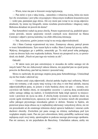 — Wiem, teraz ma pan w kieszeni swoją legitymację.
— Pan mówi o tym z taką ironią... naturalnie z właściwą ironią, która nie może
być źle zrozumiana i jest tylko zwyczajnym i klasycznym środkiem krasomówczym
— widzi pan, pamiętam jego słowa. Ale czy może pan wziąć to na swoją odpowie-
dzialność, by mimo tej fotografii, mimo rezultatu prześwietlenia i diagnozy radcy
Behrensa doradzać mi powrót do domu?
Pan Settembrini wahał się przez chwilę. Potem wyprostował się, podniósł spusz-
czone powieki, mocne spojrzenie swoich czarnych oczu skierował na Hansa
Castorpa i odparł z pewną teatralną i na efekt obliczoną intonacją:
— Tak, inżynierze, gotów jestem wziąć to na swoją odpowiedzialność.
Ale i Hans Castorp wyprostował się teraz. Zsunąwszy obcasy, patrzył prosto
w twarz Settembriniemu. Tym razem była to walka. Hans Castorp był pewny siebie.
Wpływy, dosięgające go z pobliża, umacniały go. Tu miał przed sobą pedagoga,
a tam na dworze była owa wąskooka kobieta. Nawet nie przeprosił za to, co powie-
dział; nie dodał: „Niech mi pan tego nie weźmie za złe”.
Odrzekł:
— W takim razie jest pan ostrożniejszy w stosunku do siebie samego niż do
innych ludzi! Pan nie zlekceważył zakazu lekarza, nie pojechał pan na zjazd postę-
powców do Barcelony, pan bał się śmierci i pozostał tutaj.
Słowa te zachwiały do pewnego stopnia pozą pana Settembriniego. Uśmiechnął
się nie bez trudu i odezwał się:
— Umiem cenić ciętą odpowiedź, chociaż pańska logika trąci sofisterią. Mierzi
mnie ten wstrętny, a tak częsty tutaj wyścig i nie chcę w nim brać udziału, inaczej
odpowiedziałbym panu, że jestem o wiele bardziej chory niż pan — niestety, rze-
czywiście tak bardzo chory, że niezupełnie szczerze i z pewną dozą oszukiwania
siebie samego oddaję się nadziei, iż kiedykolwiek będę mógł opuścić tę miejsco-
wość i powrócić do życia na dole. Z chwilą kiedy żywienie tej nadziei okaże się
czymś zgoła niewłaściwym, opuszczę ten zakład i na koniec moich dni poszukam
sobie jakiegoś prywatnego mieszkania gdzieś w dolinie. Smutne to będzie, ale
ponieważ praca moja obraca się w najbardziej oderwanej i umysłowej sferze, nic mi
nie przeszkodzi aż do ostatniego tchnienia służyć sprawie ludzkości i stawiać czoło
duchowi choroby. Zwróciłem już panu uwagę na różnicę zachodzącą pod tym
względem między nami. Pan nie jest człowiekiem, który potrafiłby zachować tutaj
najlepszą część swej istoty, spostrzegłem to podczas naszego pierwszego spotkania.
Pan mi zarzuca, że nie pojechałem do Barcelony. Usłuchałem zakazu, ażeby nie
- 248 -
 