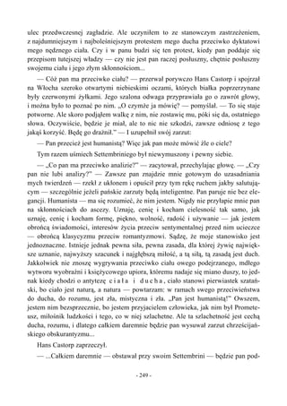 ulec przedwczesnej zagładzie. Ale uczyniłem to ze stanowczym zastrzeżeniem,
z najdumniejszym i najboleśniejszym protestem mego ducha przeciwko dyktatowi
mego nędznego ciała. Czy i w panu budzi się ten protest, kiedy pan poddaje się
przepisom tutejszej władzy — czy nie jest pan raczej posłuszny, chętnie posłuszny
swojemu ciału i jego złym skłonnościom...
— Cóż pan ma przeciwko ciału? — przerwał porywczo Hans Castorp i spojrzał
na Włocha szeroko otwartymi niebieskimi oczami, których białka poprzerzynane
były czerwonymi żyłkami. Jego szalona odwaga przyprawiała go o zawrót głowy,
i można było to poznać po nim. „O czymże ja mówię? — pomyślał. — To się staje
potworne. Ale skoro podjąłem walkę z nim, nie zostawię mu, póki się da, ostatniego
słowa. Oczywiście, będzie je miał, ale to nic nie szkodzi, zawsze odniosę z tego
jakąś korzyść. Będę go drażnił.” — I uzupełnił swój zarzut:
— Pan przecież jest humanistą? Więc jak pan może mówić źle o ciele?
Tym razem uśmiech Settembriniego był niewymuszony i pewny siebie.
— „Co pan ma przeciwko analizie?” — zacytował, przechylając głowę. — „Czy
pan nie lubi analizy?” — Zawsze pan znajdzie mnie gotowym do uzasadniania
mych twierdzeń — rzekł z ukłonem i opuścił przy tym rękę ruchem jakby salutują-
cym — szczególnie jeżeli pańskie zarzuty będą inteligentne. Pan paruje nie bez ele-
gancji. Humanista — ma się rozumieć, że nim jestem. Nigdy nie przyłapie mnie pan
na skłonnościach do ascezy. Uznaję, cenię i kocham cielesność tak samo, jak
uznaję, cenię i kocham formę, piękno, wolność, radość i używanie — jak jestem
obrońcą świadomości, interesów życia przeciw sentymentalnej przed nim ucieczce
— obrońcą klasycyzmu przeciw romantyzmowi. Sądzę, że moje stanowisko jest
jednoznaczne. Istnieje jednak pewna siła, pewna zasada, dla której żywię najwięk-
sze uznanie, najwyższy szacunek i najgłębszą miłość, a tą siłą, tą zasadą jest duch.
Jakkolwiek nie znoszę wygrywania przeciwko ciału owego podejrzanego, mdłego
wytworu wyobraźni i księżycowego upiora, któremu nadaje się miano duszy, to jed-
nak kiedy chodzi o antytezę c i a ł a i d u c h a , ciało stanowi pierwiastek szatań-
ski, bo ciało jest naturą, a natura — powtarzam: w ramach swego przeciwieństwa
do ducha, do rozumu, jest zła, mistyczna i zła. „Pan jest humanistą!” Owszem,
jestem nim bezsprzecznie, bo jestem przyjacielem człowieka, jak nim był Promete-
usz, miłośnik ludzkości i tego, co w niej szlachetne. Ale ta szlachetność jest cechą
ducha, rozumu, i dlatego całkiem daremnie będzie pan wysuwał zarzut chrześcijań-
skiego obskurantyzmu...
Hans Castorp zaprzeczył.
— ...Całkiem daremnie — obstawał przy swoim Settembrini — będzie pan pod-
- 249 -
 