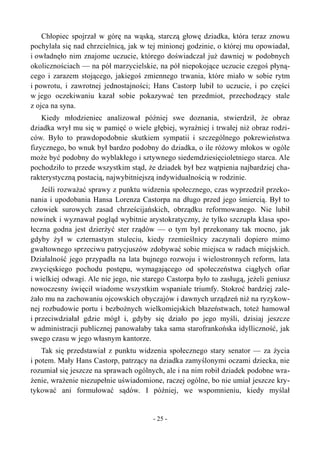 Chłopiec spojrzał w górę na wąską, starczą głowę dziadka, która teraz znowu
pochylała się nad chrzcielnicą, jak w tej minionej godzinie, o której mu opowiadał,
i owładnęło nim znajome uczucie, którego doświadczał już dawniej w podobnych
okolicznościach — na pół marzycielskie, na pół niepokojące uczucie czegoś płyną-
cego i zarazem stojącego, jakiegoś zmiennego trwania, które miało w sobie rytm
i powrotu, i zawrotnej jednostajności; Hans Castorp lubił to uczucie, i po części
w jego oczekiwaniu kazał sobie pokazywać ten przedmiot, przechodzący stale
z ojca na syna.
Kiedy młodzieniec analizował później swe doznania, stwierdził, że obraz
dziadka wrył mu się w pamięć o wiele głębiej, wyraźniej i trwałej niż obraz rodzi-
ców. Było to prawdopodobnie skutkiem sympatii i szczególnego pokrewieństwa
fizycznego, bo wnuk był bardzo podobny do dziadka, o ile różowy młokos w ogóle
może być podobny do wyblakłego i sztywnego siedemdziesięcioletniego starca. Ale
pochodziło to przede wszystkim stąd, że dziadek był bez wątpienia najbardziej cha-
rakterystyczną postacią, najwybitniejszą indywidualnością w rodzinie.
Jeśli rozważać sprawy z punktu widzenia społecznego, czas wyprzedził przeko-
nania i upodobania Hansa Lorenza Castorpa na długo przed jego śmiercią. Był to
człowiek surowych zasad chrześcijańskich, obrządku reformowanego. Nie lubił
nowinek i wyznawał pogląd wybitnie arystokratyczny, że tylko szczupła klasa spo-
łeczna godna jest dzierżyć ster rządów — o tym był przekonany tak mocno, jak
gdyby żył w czternastym stuleciu, kiedy rzemieślnicy zaczynali dopiero mimo
gwałtownego sprzeciwu patrycjuszów zdobywać sobie miejsca w radach miejskich.
Działalność jego przypadła na lata bujnego rozwoju i wielostronnych reform, lata
zwycięskiego pochodu postępu, wymagającego od społeczeństwa ciągłych ofiar
i wielkiej odwagi. Ale nie jego, nie starego Castorpa było to zasługą, jeżeli geniusz
nowoczesny święcił wiadome wszystkim wspaniałe triumfy. Stokroć bardziej zale-
żało mu na zachowaniu ojcowskich obyczajów i dawnych urządzeń niż na ryzykow-
nej rozbudowie portu i bezbożnych wielkomiejskich błazeństwach, toteż hamował
i przeciwdziałał gdzie mógł i, gdyby się działo po jego myśli, dzisiaj jeszcze
w administracji publicznej panowałaby taka sama starofrankońska idylliczność, jak
swego czasu w jego własnym kantorze.
Tak się przedstawiał z punktu widzenia społecznego stary senator — za życia
i potem. Mały Hans Castorp, patrzący na dziadka zamyślonymi oczami dziecka, nie
rozumiał się jeszcze na sprawach ogólnych, ale i na nim robił dziadek podobne wra-
żenie, wrażenie niezupełnie uświadomione, raczej ogólne, bo nie umiał jeszcze kry-
tykować ani formułować sądów. I później, we wspomnieniu, kiedy myślał
- 25 -
 