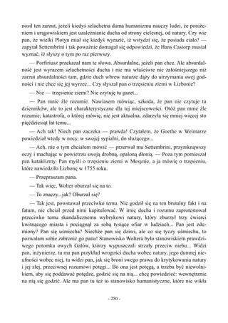 nosił ten zarzut, jeżeli kiedyś szlachetna duma humanizmu nauczy ludzi, że poniże-
niem i urągowiskiem jest uzależnianie ducha od strony cielesnej, od natury. Czy wie
pan, że wielki Plotyn miał się kiedyś wyrazić, iż wstydzi się, że posiada ciało? —
zapytał Settembrini i tak poważnie domagał się odpowiedzi, że Hans Castorp musiał
wyznać, iż słyszy o tym po raz pierwszy.
— Porfiriusz przekazał nam te słowa. Absurdalne, jeżeli pan chce. Ale absurdal-
ność jest wyrazem szlachetności ducha i nie ma właściwie nic żałośniejszego niż
zarzut absurdalności tam, gdzie duch wbrew naturze dąży do utrzymania swej god-
ności i nie chce się jej wyrzec... Czy słyszał pan o trzęsieniu ziemi w Lizbonie?
— Nie — trzęsienie ziemi? Nie czytuję tu gazet...
— Pan mnie źle rozumie. Nawiasem mówiąc, szkoda, że pan nie czytuje tu
dzienników, ale to jest charakterystyczne dla tej miejscowości. Otóż pan mnie źle
rozumie; katastrofa, o której mówię, nie jest aktualna, zdarzyła się mniej więcej sto
pięćdziesiąt lat temu...
— Ach tak! Niech pan zaczeka — prawda! Czytałem, że Goethe w Weimarze
powiedział wtedy w nocy, w swojej sypialni, do służącego...
— Ach, nie o tym chciałem mówić — przerwał mu Settembrini, przymknąwszy
oczy i machając w powietrzu swoją drobną, opaloną dłonią. — Poza tym pomieszał
pan kataklizmy. Pan myśli o trzęsieniu ziemi w Mesynie, a ja mówię o trzęsieniu,
które nawiedziło Lizbonę w 1755 roku.
— Przepraszam pana.
— Tak więc, Wolter oburzał się na to.
— To znaczy...jak? Oburzał się?
— Tak jest, powstawał przeciwko temu. Nie godził się na ten brutalny fakt i na
fatum, nie chciał przed nimi kapitulować. W imię ducha i rozumu zaprotestował
przeciwko temu skandalicznemu wybrykowi natury, który zburzył trzy ćwierci
kwitnącego miasta i pociągnął za sobą tysiące ofiar w ludziach... Pan jest zdu-
miony? Pan się uśmiecha? Niechże pan się dziwi, ale co się tyczy uśmiechu, to
pozwalam sobie zabronić go panu! Stanowisko Woltera było stanowiskiem prawdzi-
wego potomka owych Galów, którzy wypuszczali strzały przeciw niebu... Widzi
pan, inżynierze, tu ma pan przykład wrogości ducha wobec natury, jego dumnej nie-
ufności wobec niej, tu widzi pan, jak się broni swego prawa do krytykowania natury
i jej złej, przeciwnej rozumowi potęgi... Bo ona jest potęgą, a trzeba być niewolni-
kiem, aby się poddawać potędze, godzić się na nią... chcę powiedzieć: wewnętrznie
na nią się godzić. Ale ma pan tu też to stanowisko humanistyczne, które nie wikła
- 250 -
 