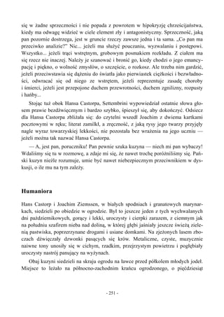 się w żadne sprzeczności i nie popada z powrotem w hipokryzję chrześcijaństwa,
kiedy ma odwagę widzieć w ciele element zły i antagonistyczny. Sprzeczność, jaką
pan pozornie dostrzega, jest w gruncie rzeczy zawsze jedna i ta sama. „Co pan ma
przeciwko analizie?” Nic... jeżeli ma służyć pouczaniu, wyzwalaniu i postępowi.
Wszystko... jeżeli trąci wstrętnym, grobowym posmakiem rozkładu. Z ciałem ma
się rzecz nie inaczej. Należy je szanować i bronić go, kiedy chodzi o jego emancy-
pację i piękno, o wolność zmysłów, o szczęście, o rozkosz. Ale trzeba nim gardzić,
jeżeli przeciwstawia się dążeniu do światła jako pierwiastek ciężkości i bezwładno-
ści, odwracać się od niego ze wstrętem, jeżeli reprezentuje zasadę choroby
i śmierci, jeżeli jest przepojone duchem przewrotności, duchem zgnilizny, rozpusty
i hańby...
Stojąc tuż obok Hansa Castorpa, Settembrini wypowiedział ostatnie słowa gło-
sem prawie bezdźwięcznym i bardzo szybko, śpieszył się, aby dokończyć. Odsiecz
dla Hansa Castorpa zbliżała się: do czytelni wszedł Joachim z dwiema kartkami
pocztowymi w ręku; literat zamilkł, a zręczność, z jaką rysy jego twarzy przyjęły
nagle wyraz towarzyskiej lekkości, nie pozostała bez wrażenia na jego uczniu —
jeżeli można tak nazwać Hansa Castorpa.
— A, jest pan, poruczniku! Pan pewnie szuka kuzyna — niech mi pan wybaczy!
Wdaliśmy się tu w rozmowę, a zdaje mi się, że nawet trochę poróżniliśmy się. Pań-
ski kuzyn nieźle rozumuje, umie być nawet niebezpiecznym przeciwnikiem w dys-
kusji, o ile mu na tym zależy.
Humaniora
Hans Castorp i Joachim Ziemssen, w białych spodniach i granatowych marynar-
kach, siedzieli po obiedzie w ogrodzie. Był to jeszcze jeden z tych wychwalanych
dni październikowych, gorący i lekki, uroczysty i cierpki zarazem, z ciemnym jak
na południu szafirem nieba nad doliną, w której głębi jaśniały jeszcze świeżą ziele-
nią pastwiska, poprzerzynane drogami i usiane domkami. Na zjeżonych lasem zbo-
czach dźwięczały dzwonki pasących się krów. Metaliczne, czyste, muzycznie
naiwne tony unosiły się w cichym, rzadkim, przejrzystym powietrzu i pogłębiały
uroczysty nastrój panujący na wyżynach.
Obaj kuzyni siedzieli na skraju ogrodu na ławce przed półkolem młodych jodeł.
Miejsce to leżało na północno-zachodnim krańcu ogrodzonego, o pięćdziesiąt
- 251 -
 