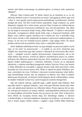 metrów nad doliną wznoszącego się płaskowzgórza, na którym stało sanatorium
„Berghof”.
Milczeli. Hans Castorp palił. W duchu złościł się na Joachima za to, że nie
chciał po obiedzie zostać w towarzystwie na tarasie i pociągnął go wbrew jego woli
i chęci w ciszę ogrodu, przed rozpoczęciem poobiedniego werandowania. Joachim
postąpił jak tyran. Nie byli wszak braćmi syjamskimi, mogli rozłączyć się, jeżeli
skłonności ciągnęły ich w różne strony: przecież Hans Castorp nie siedział tutaj po
to, by dotrzymywać towarzystwa Joachimowi, lecz sam był pacjentem. Tak, dąsał
się, ale mógł to wytrzymać dzięki swojej „Marii Mancini”. Z rękami w kieszeniach
marynarki, wyciągnąwszy daleko przed siebie nogi w brązowych bucikach, palił
długie, szare, matowe cygaro; trzymał je nie w kąciku ust, lecz w pośrodku warg,
tak że nieco zwisało w dół; znajdowało się dopiero w pierwszym stadium palenia, to
znaczy, że ani razu nie strząsnął jeszcze popiołu z jego tępego końca. Po sutym
posiłku rozkoszował się aromatem, który znów w całej pełni odczuwał.
Jeżeli skądinąd zaaklimatyzowanie się jego polegało na przyzwyczajeniu się do
tego, że nie może się przyzwyczaić — to jednak co się tyczy chemizmu jego
żołądka oraz unerwienia jego zbyt suchych i skłonnych do krwawienia błon śluzo-
wych — nastąpiło wreszcie zupełne przystosowanie: niepostrzeżenie, tak że nie
mógł śledzić tego procesu, wróciło po upływie sześćdziesięciu pięciu czy siedem-
dziesięciu dni całkowite zadowolenie fizyczne, które znajdował w owym wysokiej
jakości środku podniecającym i roślinnym narkotyku. Cieszył się tą odzyskaną
zdolnością, a moralna satysfakcja potęgowała rozkosz fizyczną. Przez czas leżenia
w łóżku obchodził się oszczędnie z zapasem dwustu sztuk, które przywiózł z sobą;
pozostała mu więc jeszcze pewna ilość. Mimo to napisał do panny Schalleen, pro-
sząc o przysłanie mu wraz z bielizną i zimowymi rzeczami pięciuset sztuk ulubio-
nego bremeńskiego towaru, aby się zaopatrzyć na dłuższy czas. Były to pięknie
lakierowane skrzyneczki, na których wśród bogatych złoceń widniał globus, rozma-
ite medale i budynek wystawowy z powiewającymi na dachu chorągwiami.
Gdy tak siedzieli milcząc, nadszedł nagle z głębi ogrodu radca Behrens. Brał
tego dnia udział w ogólnym obiedzie, i przy stole pani Salomon można było zoba-
czyć, jak splatał przed talerzem swe olbrzymie dłonie. Potem zapewne był na tara-
sie, nawiązywał rozmowy na tematy osobiste i prawdopodobnie pokazywał sztukę
ze sznurowadłami od bucików komuś, kto jej jeszcze nie znał. Teraz wolnym kro-
kiem zbliżał się wysypaną żwirem aleją, bez lekarskiego chałata, w żakiecie
w drobną kratkę, w sztywnym kapeluszu zsuniętym na tył głowy; i on również trzy-
mał w ustach cygaro, bardzo ciemne, i ciągnął z niego wielkie kłęby białawego
- 252 -
 