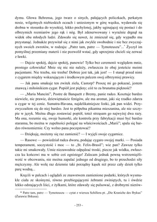 dymu. Głowa Behrensa, jego twarz o sinych, pałających policzkach, perkatym
nosie, wilgotnych niebieskich oczach i uniesionym w górę wąsiku, wydawała się
drobna w stosunku do wysokiej, lekko pochylonej, jakby uginającej się postaci i do
olbrzymich rozmiarów jego rąk i nóg. Był zdenerwowany i wyraźnie drgnął na
widok obu młodych ludzi. Zdawało się nawet, że zmieszał się, gdy wypadło mu
przystanąć. Jednakże przywitał się z nimi jak zwykle swobodnie i nie bez zwyczaj-
nych swoich zwrotów, w rodzaju: „Patrz tam, patrz — Tymoteuszu”...*
Życzył im
pomyślnej przemiany materii i nie pozwolił wstać, gdy uprzejmie chcieli się zerwać
z ławki.
— Dajcie spokój, dajcie spokój, panowie! Tylko bez ceremonii względem mnie,
prostego człowieka! Mnie się nic nie należy, zwłaszcza że obaj jesteście moimi
pacjentami. Nie trzeba, nie trzeba! Dobrze jest tak, jak jest! — I stanął przed nimi
z cygarem między wskazującym i środkowym palcem swej olbrzymiej prawicy.
— Jak panu smakuje ten zwitek ziela, Castorp? Proszę mi go pokazać, jestem
znawcą i miłośnikiem cygar. Popiół jest piękny; cóż to za brunatna piękność?
— „Maria Mancini”, Postre de Banquett z Bremy, panie radco. Kosztuje bardzo
niewiele, nic prawie, dziewiętnaście fenigów, ale ma aromat, jaki się rzadko zdarza
u cygar w tej cenie. Sumatra-Havana, najdelikatniejsze listki, jak pan widzi. Przy-
zwyczaiłem się do niej bardzo. Jest to półpełna pikantna mieszanina, ale nie szczy-
pie w język. Można długo zostawiać popiół, toteż strząsam go najwyżej dwa razy.
Ma ona, rozumie się, swoje humorki, ale kontrola przy fabrykacji musi być bardzo
staranna, bo można w zupełności polegać na właściwościach „Marii”; spala się bar-
dzo równomiernie. Czy wolno pana poczęstować?
— Dziękuję, możemy się raz zamienić? — I wyjęli swoje cygarnice.
— Rasowe — powiedział radca dworu, podając cygaro swojej marki. — Posiada
temperament, soczystość i moc — to „St. Felix-Brasil”; wie pan? Zawsze tylko
takie mi smakowały. Umie niezawodnie odpędzać troski, piecze jak wódka, zwłasz-
cza ku końcowi ma w sobie coś ognistego! Zalecam jednak pewną wstrzemięźli-
wość w obcowaniu, nie można zapalać jednego od drugiego, bo to przechodzi siły
mężczyzny. Ale wolę raz dziennie taki porządny kąsek niż przez cały dzień tylko
parę wodną...
Kręcili w palcach i oglądali ze znawstwem zamienione podarki, których wysmu-
kłe ciała ze skośnymi, równo przebiegającymi żebrami zwiniętych, tu i ówdzie
lekko odstających liści, z żyłkami, które zdawały się pulsować, z drobnymi nierów-
* Patrz tam, patrz — Tymoteuszu — cytat z wiersza Schillera pt. „Die Kraniche des Ibykus”
(Żurawie Ibikusa).
- 253 -
 