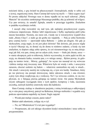 nościami skóry, z grą świateł na płaszczyznach i krawędziach, miały w sobie coś
z żywej, organicznej istoty. Hans Castorp dał wyraz tej myśli: — Takie cygaro żyje!
Po prostu oddycha! Pewnego razu w domu wpadło mi na myśl schować „Marię
Mancini” do szczelnie zamkniętego blaszanego pudełka, aby ją uchronić od wilgoci.
Czy pan uwierzy, że umarła! Zginęła, umarła w przeciągu tygodnia. Znalazłem
w pudełku wyschnięte zwłoki.
I zaczęli obaj rozwodzić się nad tym, jak najlepiej przechowywać cygara,
zwłaszcza importowane. Doktor lubił importowane i byłby najchętniej palił tylko
mocne hawańskie. Niestety, nie znosi ich, i kiedy raz w towarzystwie wypalił dwa
małe „Henry Clays”, o mało go do grobu nie wpędziły. — Palę je sobie beztrosko
przy czarnej kawie — opowiadał radca Behrens — jedno po drugim. Ale gdy je
skończyłem, czuję nagle, że mi jest jakoś dziwnie! Tak dziwnie, jak jeszcze nigdy
w życiu! Okazuje się, że dostać się do domu to niełatwe zadanie, a kiedy się tam
znalazłem, to dopiero zdaję sobie sprawę, że coś niesamowitego się ze mną dzieje:
nogi jak lód, wie pan, zimny pot na całym ciele, twarz — biała jak chusta, serce —
w stanie okropnym, puls to nitkowaty, ledwie wyczuwalny, to znów pędzi na łeb, na
szyję, na złamanie karku, rozumie pan, a w mózgu zamęt... Byłem pewny, że galo-
puję na tamten świat... Mówię „galopuję”, bo wyraz ten nasunął mi się wówczas
i dobrze maluje mój ówczesny stan. Właściwie było mi wtedy i miło, i uroczyście
zarazem, chociaż szalenie się bałem — właściwie zamieniłem się cały w strach...
Ale strach i uroczysty nastrój nie wyłączają się, o tym wie każdy. Smarkacz, który
po raz pierwszy ma posiąść dziewczynę, także odczuwa strach, i ona również,
a przy tym oboje rozpływają się z rozkoszy. No! I ja wówczas czułem, że się roz-
pływam, że z falującą piersią galopuję na tamten świat. Ale panna Mylendonk
swymi zabiegami wyciągnęła mnie z tych opałów; kompresy z lodu, nacierania
szczotką, zastrzyk kamfory uratowały mnie dla ludzkości.
Hans Castorp, siedząc w charakterze pacjenta, z miną świadczącą o odbywającej
się w nim pracy umysłowej, patrzył na Behrensa, którego niebieskie i wypukłe oczy
podczas opowiadania napełniły się łzami. Nagle zapytał:
— Wszak pan maluje czasem, panie radco?
Doktor udał zdumienie, cofając się w tył.
— No, no! Młodzieńcze! Co też pan wygaduje?
— Przepraszam, ale coś takiego słyszałem kiedyś mimochodem i teraz sobie to
przypomniałem.
- 254 -
 
