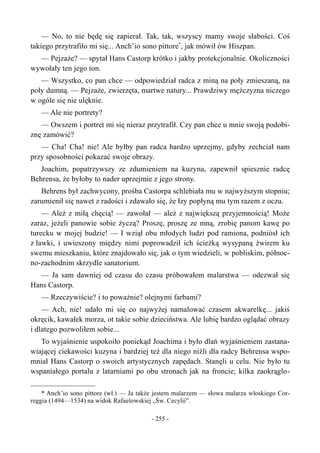 — No, to nie będę się zapierał. Tak, tak, wszyscy mamy swoje słabości. Coś
takiego przytrafiło mi się... Anch’io sono pittore*
, jak mówił ów Hiszpan.
— Pejzaże? — spytał Hans Castorp krótko i jakby protekcjonalnie. Okoliczności
wywołały ten jego ton.
— Wszystko, co pan chce — odpowiedział radca z miną na poły zmieszaną, na
poły dumną. — Pejzaże, zwierzęta, martwe natury... Prawdziwy mężczyzna niczego
w ogóle się nie ulęknie.
— Ale nie portrety?
— Owszem i portret mi się nieraz przytrafił. Czy pan chce u mnie swoją podobi-
znę zamówić?
— Cha! Cha! nie! Ale byłby pan radca bardzo uprzejmy, gdyby zechciał nam
przy sposobności pokazać swoje obrazy.
Joachim, popatrzywszy ze zdumieniem na kuzyna, zapewnił spiesznie radcę
Behrensa, że byłoby to nader uprzejmie z jego strony.
Behrens był zachwycony, prośba Castorpa schlebiała mu w najwyższym stopniu;
zarumienił się nawet z radości i zdawało się, że łzy popłyną mu tym razem z oczu.
— Ależ z miłą chęcią! — zawołał — ależ z największą przyjemnością! Może
zaraz, jeżeli panowie sobie życzą? Proszę, proszę ze mną, zrobię panom kawę po
turecku w mojej budzie! — I wziął obu młodych ludzi pod ramiona, podniósł ich
z ławki, i uwieszony między nimi poprowadził ich ścieżką wysypaną żwirem ku
swemu mieszkaniu, które znajdowało się, jak o tym wiedzieli, w pobliskim, północ-
no-zachodnim skrzydle sanatorium.
— Ja sam dawniej od czasu do czasu próbowałem malarstwa — odezwał się
Hans Castorp.
— Rzeczywiście? i to poważnie? olejnymi farbami?
— Ach, nie! udało mi się co najwyżej namalować czasem akwarelkę... jakiś
okręcik, kawałek morza, ot takie sobie dzieciństwa. Ale lubię bardzo oglądać obrazy
i dlatego pozwoliłem sobie...
To wyjaśnienie uspokoiło poniekąd Joachima i było dlań wyjaśnieniem zastana-
wiającej ciekawości kuzyna i bardziej też dla niego niźli dla radcy Behrensa wspo-
mniał Hans Castorp o swoich artystycznych zapędach. Stanęli u celu. Nie było tu
wspaniałego portalu z latarniami po obu stronach jak na froncie; kilka zaokrąglo-
* Anch’io sono pittore (wł.) — Ja także jestem malarzem — słowa malarza włoskiego Cor-
reggia (1494—1534) na widok Rafaelowskiej „Św. Cecylii”.
- 255 -
 