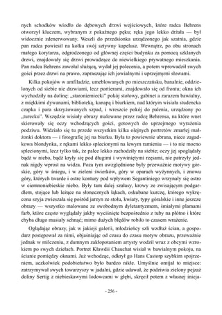 nych schodków wiodło do dębowych drzwi wejściowych, które radca Behrens
otworzył kluczem, wybranym z pokaźnego pęku; ręka jego lekko drżała — był
widocznie zdenerwowany. Weszli do przedsionka urządzonego jak szatnia, gdzie
pan radca powiesił na kołku swój sztywny kapelusz. Wewnątrz, po obu stronach
małego korytarza, odgrodzonego od głównej części budynku za pomocą szklanych
drzwi, znajdowały się drzwi prowadzące do niewielkiego prywatnego mieszkania.
Pan radca Behrens zawołał służącą, wydał jej polecenia, a potem wprowadził swych
gości przez drzwi na prawo, zapraszając ich jowialnymi i uprzejmymi słowami.
Kilka pokojów w amfiladzie, umeblowanych po mieszczańsku, banalnie, oddzie-
lonych od siebie nie drzwiami, lecz portierami, znajdowało się od frontu; okna ich
wychodziły na dolinę: „staroniemiecki” pokój stołowy, gabinet a zarazem bawialny,
z miękkimi dywanami, biblioteką, kanapą i biurkiem, nad którym wisiała studencka
czapka i para skrzyżowanych szpad, i wreszcie pokój do palenia, urządzony po
„turecku”. Wszędzie wisiały obrazy malowane przez radcę Behrensa, na które wnet
skierowały się oczy wchodzących gości, gotowych do uprzejmego wyrażenia
podziwu. Widziało się tu przede wszystkim kilka olejnych portretów zmarłej mał-
żonki doktora — i fotografię jej na biurku. Była to powiewnie ubrana, nieco zagad-
kowa blondynka, z rękami lekko splecionymi na lewym ramieniu — i to nie mocno
splecionymi, lecz tylko tak, że palce lekko zachodziły na siebie; oczy jej spoglądały
bądź w niebo, bądź kryły się pod długimi i wywiniętymi rzęsami, nie patrzyły jed-
nak nigdy wprost na widza. Poza tym uwzględnione były przeważnie motywy gór-
skie, góry w śniegu, i w zieleni świerków, góry w oparach wyżynnych, i znowu
góry, których twarde i ostre kontury pod wpływem Segantiniego wrzynały się ostro
w ciemnoniebieskie niebo. Były tam dalej szałasy, krowy ze zwisającym podgar-
dlem, stojące lub leżące na słonecznych łąkach, oskubane kurczę, którego wykrę-
cona szyja zwieszała się pośród jarzyn ze stołu, kwiaty, typy góralskie i inne jeszcze
obrazy — wszystko malowane ze swobodnym dyletantyzmem, śmiałymi plamami
farb, które często wyglądały jakby wyciśnięte bezpośrednio z tuby na płótno i które
chyba długo musiały schnąć; mimo dużych błędów robiło to czasem wrażenie.
Oglądając obrazy, jak w jakiejś galerii, młodzieńcy szli wzdłuż ścian, a gospo-
darz postępował za nimi, objaśniając od czasu do czasu motyw obrazu, przeważnie
jednak w milczeniu, z dumnym zakłopotaniem artysty wodził wraz z obcymi wzro-
kiem po swych dziełach. Portret Kławdii Chauchat wisiał w bawialnym pokoju, na
ścianie pomiędzy oknami. Już wchodząc, odkrył go Hans Castorp szybkim spojrze-
niem, aczkolwiek podobieństwo było bardzo nikłe. Umyślnie omijał to miejsce:
zatrzymywał swych towarzyszy w jadalni, gdzie udawał, że podziwia zielony pejzaż
doliny Sertig z niebieskawymi lodowcami w głębi, skręcił potem z własnej inicja-
- 256 -
 