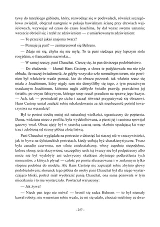 tywy do tureckiego gabinetu, który, rozwodząc się w pochwałach, również szczegó-
łowo zwiedził, obejrzał następnie w pokoju bawialnym ścianę przy drzwiach wej-
ściowych, wzywając od czasu do czasu Joachima, by dał wyraz swemu uznaniu;
wreszcie obrócił się i rzekł ze zdziwieniem — z umiarkowanym zdziwieniem:
— To przecież jakaś znajoma twarz?
— Poznaje ją pan? — zainteresował się Behrens.
— Zdaje mi się, chyba się nie mylę. To ta pani siedząca przy lepszym stole
rosyjskim, o francuskim nazwisku...
— W samej rzeczy, pani Chauchat. Cieszę się, że pan dostrzega podobieństwo.
— Do złudzenia — kłamał Hans Castorp, a słowa te podyktowała mu nie tyle
obłuda, ile raczej świadomość, że gdyby wszystko szło normalnym torem, nie powi-
nien był właściwie wcale poznać, kto do obrazu pozował; tak właśnie rzecz się
miała z Joachimem, który nigdy sam nie domyśliłby się tego, z tym poczciwym
oszukanym Joachimem, któremu nagle zabłysło światło prawdy, prawdziwe jej
światło, po owym fałszywym, którego snop rzucił przedtem na sprawę jego kuzyn.
— Ach, tak — powiedział po cichu i zaczął również przypatrywać się obrazowi.
Hans Castorp umiał znaleźć sobie odszkodowanie za ich nieobecność pośród towa-
rzystwa na werandzie!
Był to portret trochę mniej niż naturalnej wielkości, ograniczony do popiersia.
Dama, widziana nieco z profilu, była wydekoltowana, a piersi jej i ramiona spowijał
gazowy woal. Obraz ujęty był w szeroką czarną ramę, skośnie opadającą ku wnę-
trzu i zdobioną od strony płótna złotą listwą.
Pani Chauchat wyglądała na portrecie o dziesięć lat starzej niż w rzeczywistości,
jak to bywa na dyletanckich portretach, kiedy usiłują być charakterystyczne. Twarz
była zanadto czerwona, nos silnie zniekształcony, włosy zupełnie niepodobne,
koloru słomy, usta skrzywione; szczególny urok tej twarzy nie był podpatrzony albo
może nie był wydobyty ani uchwycony skutkiem zbytniego podkreślenia tych
momentów, z których płynął — całość po prostu sfuszerowana i w znikomym tylko
stopniu podobna do modelu. Ale Hans Castorp nie zaprzątał sobie zbytnio głowy
podobieństwem; stosunek tego płótna do osoby pani Chauchat był dla niego wystar-
czająco bliski, portret miał wyobrazić panią Chauchat, ona sama pozowała w tym
mieszkaniu i to mu wystarczało. Powtarzał wzruszony:
— Jak żywa!
— Niech pan tego nie mówi! — bronił się radca Behrens — to był niemały
kawał roboty; nie wmawiam sobie wcale, że mi się udało, chociaż mieliśmy ze dwa-
- 257 -
 
