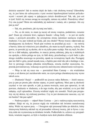 dzieścia seansów! Jak to można dojść do ładu z tak cholerną twarzą? Zdawałoby
się, że jest łatwa do uchwycenia z tymi swoimi hiperborejskimi kośćmi policzko-
wymi i oczami jak szpary w pękającym cieście drożdżowym! Tak, tak, jest coś
w tym! Jeżeli się zwraca uwagę na szczegóły, zatraca się całość. Prawdziwy rebus!
Czy zna ją pan? Może nie należałoby jej malować z natury, ale z pamięci. Ale czy
pan ją zna?
— Tak, nie, przelotnie, jak się tutaj zna ludzi...
— No, co do mnie, to znam ją raczej od strony wnętrza, podskórnie, rozumie
pan? Znam jej ciśnienie krwi, napięcie tkanek i obieg limfy — to jest mi nieźle
znane, z pewnych powodów. Jej zewnętrzna strona natomiast nastręcza większe
trudności. Czy pan widział już kiedy, jak ona chodzi? Wyraz twarzy odpowiada jej
skradającemu się krokowi. Niech pan weźmie na przykład jej oczy — nie mówię
o barwie, która też właściwie jest zdradliwa, ale mam na myśli oprawę, wykrój. Pan
powie, że powieki jej są skośne, ale to się tylko panu wydaje. Pan się myli, bo cho-
dzi tu o fałd nakątny, epicanthus, to znaczy pewną odmianę, jaką się u niektórych
ras spotyka, a która polega na tym, że fałd skóry, przechodzący u tych ludzi z pła-
skiego siodełka nosowego na powiekę, opada na wewnętrzny kącik oka. Pociągnij
pan ten fałd w górę, ponad nasadę nosa, a będzie pan miał oko jak u każdego z nas.
Jest to pewnego rodzaju pikantna mistyfikacja, zresztą niezbyt zaszczytna, bo,
prawdę powiedziawszy, wskazuje na pewne atawistyczne zahamowanie rozwojowe.
— Więc to tak się rzecz ma — powiedział Hans Castorp — nie wiedziałem
o tym, a od dawna już zaciekawiało mnie, na czym polega charakterystyczny wyraz
takich oczu.
— Złudzenie! Iluzja! — podkreślił raz jeszcze radca Behrens.— Jeżeli narysu-
jesz je pan po prostu jako skośne szpary, to jesteś zgubiony. Musi pan tę skośność
uzyskać w ten sam sposób, w jaki ją natura tworzyła, musi pan uprawiać, że tak
powiem, złudzenie w złudzeniu, a do tego trzeba, aby pan wiedział, co to jest fałd
nakątny, czyli epicanthus. Zresztą wiedzieć nigdy nie zawadzi. Niech pan przypa-
trzy się tej skórze, tej cielesnej powłoce. Czy to jest dostatecznie naoczne, czy też
nie bardzo? Jak pan sądzi?
— Nadzwyczajnie — odparł Hans Castorp — jest z nadzwyczajną naocznością
oddane. Zdaje mi się, że jeszcze nigdy nie widziałem tak świetnie namalowanej
skóry. Widzi się wprost pory. — I brzegiem ręki przesunął lekko po dekolcie, który
intensywną białością odcinał się od przesadnie różowej twarzy, jak to bywa z czę-
ścią ciała nie wystawioną na działanie światła. Podkreślało to, celowo czy przypad-
kiem, wrażenie nagości, co było w każdym razie dość płaskim efektem.
- 258 -
 