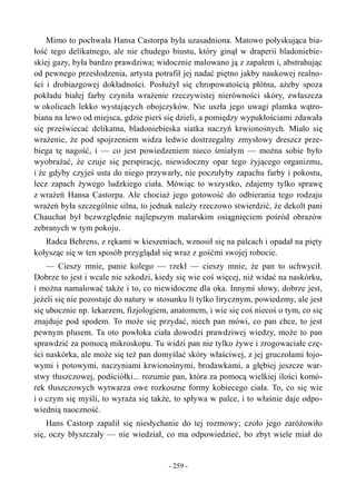 Mimo to pochwała Hansa Castorpa była uzasadniona. Matowo połyskująca bia-
łość tego delikatnego, ale nie chudego biustu, który ginął w draperii bladoniebie-
skiej gazy, była bardzo prawdziwa; widocznie malowano ją z zapałem i, abstrahując
od pewnego przesłodzenia, artysta potrafił jej nadać piętno jakby naukowej realno-
ści i drobiazgowej dokładności. Posłużył się chropowatością płótna, ażeby spoza
pokładu białej farby czyniła wrażenie rzeczywistej nierówności skóry, zwłaszcza
w okolicach lekko wystających obojczyków. Nie uszła jego uwagi plamka wątro-
biana na lewo od miejsca, gdzie pierś się dzieli, a pomiędzy wypukłościami zdawała
się przeświecać delikatna, bladoniebieska siatka naczyń krwionośnych. Miało się
wrażenie, że pod spojrzeniem widza ledwie dostrzegalny zmysłowy dreszcz prze-
biega tę nagość, i — co jest powiedzeniem nieco śmiałym — można sobie było
wyobrażać, że czuje się perspirację, niewidoczny opar tego żyjącego organizmu,
i że gdyby czyjeś usta do niego przywarły, nie poczułyby zapachu farby i pokostu,
lecz zapach żywego ludzkiego ciała. Mówiąc to wszystko, zdajemy tylko sprawę
z wrażeń Hansa Castorpa. Ale chociaż jego gotowość do odbierania tego rodzaju
wrażeń była szczególnie silna, to jednak należy rzeczowo stwierdzić, że dekolt pani
Chauchat był bezwzględnie najlepszym malarskim osiągnięciem pośród obrazów
zebranych w tym pokoju.
Radca Behrens, z rękami w kieszeniach, wznosił się na palcach i opadał na pięty
kołysząc się w ten sposób przyglądał się wraz z gośćmi swojej robocie.
— Cieszy mnie, panie kolego — rzekł — cieszy mnie, że pan to uchwycił.
Dobrze to jest i wcale nie szkodzi, kiedy się wie coś więcej, niż widać na naskórku,
i można namalować także i to, co niewidoczne dla oka. Innymi słowy, dobrze jest,
jeżeli się nie pozostaje do natury w stosunku li tylko lirycznym, powiedzmy, ale jest
się ubocznie np. lekarzem, fizjologiem, anatomem, i wie się coś niecoś o tym, co się
znajduje pod spodem. To może się przydać, niech pan mówi, co pan chce, to jest
pewnym plusem. Ta oto powłoka ciała dowodzi prawdziwej wiedzy, może to pan
sprawdzić za pomocą mikroskopu. Tu widzi pan nie tylko żywe i zrogowaciałe czę-
ści naskórka, ale może się też pan domyślać skóry właściwej, z jej gruczołami łojo-
wymi i potowymi, naczyniami krwionośnymi, brodawkami, a głębiej jeszcze war-
stwy tłuszczowej, podściółki... rozumie pan, która za pomocą wielkiej ilości komó-
rek tłuszczowych wytwarza owe rozkoszne formy kobiecego ciała. To, co się wie
i o czym się myśli, to wyraża się także, to spływa w palce, i to właśnie daje odpo-
wiednią naoczność.
Hans Castorp zapalił się niesłychanie do tej rozmowy; czoło jego zaróżowiło
się, oczy błyszczały — nie wiedział, co ma odpowiedzieć, bo zbyt wiele miał do
- 259 -
 
