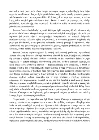 o dziadku, miał przed sobą obraz czegoś mocnego, czegoś z jednej bryły i nie dają-
cego się zanalizować. Jak już było powiedziane, odgrywała tu rolę sympatia, pokre-
wieństwo duchowe i wewnętrzna bliskość, które, jak to się często zdarza, przeska-
kują jeden stopień pokrewieństwa krwi. Dzieci i wnuki przypatrują się, ażeby
podziwiać, a podziwiają, aby się uczyć i kształcić w sobie to, co drzemie w nich
jako odziedziczone cechy.
Senator Castorp był chudy i wysoki. Wiek pochylił mu plecy i kark, ale starał się
przeciwdziałać temu skrzywieniu przez napinanie mięśni, wargi jego, nie podtrzy-
mywane już przez zęby i spoczywające bezpośrednio na pustych dziąsłach
(sztuczne szczęki zakładał tylko do jedzenia), z wyrazem godności wyginały się
przy tym ku dołowi, a cała postawa nabierała surowej powagi i sztywności. Aby
zapanować nad poczynającą się chwiejnością głowy, wpierał podbródek w wysoki
kołnierz, co tak bardzo podobało się małemu Hansowi.
Senator Castorp chętnie zaglądał do swojej szylkretowej, podłużnej, wykładanej
złotem tabakiery i używał dlatego czerwonej chustki do nosa, której rożek zwieszał
się zawsze z tylnej kieszeni surduta. Stanowiło to bez wątpienia defekt w jego
wyglądzie — defekt nadający mu odrobinę komizmu, ale było zarazem licencją, na
którą może sobie pozwolić starość — niestarannością albo świadomą, i przez to
mającą w sobie coś jowialnego, albo nieświadomą, a więc wynikającą z poważnego
nastawienia senatora, w każdym bądź razie jedyną, jaką dziecięco spostrzegawcze
oko Hansa Castorpa zauważyło kiedykolwiek w wyglądzie dziadka. Siedmioletni
chłopiec widział jednak staruszka nie w jego właściwej, zwykłej postawie,
a i potem, we wspomnieniu, zjawiał się mu nie ten dziadek z codziennego życia.
Dla niego senator wyglądał inaczej, o wiele piękniej i prawdziwiej niż w rzeczywi-
stości — mianowicie tak, jak go ukazywał portret naturalnej wielkości, który daw-
niej wisiał w bawialni w domu jego rodziców, a potem powędrował razem z małym
Hansem Castorpem na Esplanadę, gdzie otrzymał miejsce w salonie nad wielką
kanapą, krytą czerwonym jedwabiem.
Na portrecie tym wymalowany był Hans Lorenz Castorp w urzędowym stroju
radnego miasta — owym poważnym, a nawet świątobliwym stroju z ubiegłego stu-
lecia, w którym odbijał się majestat i jednocześnie zdobywcza odwaga mieszczań-
stwa; stroju tego używano jeszcze przy szczególnie uroczystych okazjach, aby prze-
szłość czynił teraźniejszością, a teraźniejszość przeszłością, aby świadczył wymow-
nie o ich nieprzerwanym związku i o niewzruszonej pewności ich wzajemnej gwa-
rancji. Senator Castorp sportretowany był w całej swej okazałości. Stał na podłodze,
wyłożonej czerwonymi kamykami, na tle perspektywy kolumn i ostrołuków. Głowę
- 26 -
 