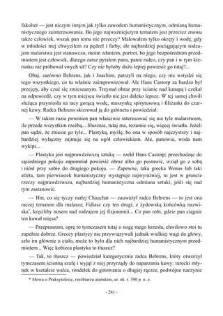 fakultet — jest niczym innym jak tylko zawodem humanistycznym, odmianą huma-
nistycznego zainteresowania. Bo jego najważniejszym tematem jest przecież znowu
także człowiek, wszak pan temu nie przeczy? Malowałem tylko okręty i wodę, gdy
w młodości mej chwyciłem za pędzel i farby, ale najbardziej pociągającym rodza-
jem malarstwa jest stanowczo, moim zdaniem, portret, bo jego bezpośrednim przed-
miotem jest człowiek, dlatego zaraz pytałem pana, panie radco, czy pan i w tym kie-
runku nie próbował swych sił? Czy nie byłoby dużo lepiej powiesić go tutaj?...
Obaj, zarówno Behrens, jak i Joachim, patrzyli na niego, czy nie wstydzi się
tego wszystkiego, co tu właśnie zaimprowizował. Ale Hans Castorp za bardzo był
przejęty, aby czuć się zmieszanym. Trzymał obraz przy ścianie nad kanapą i czekał
na odpowiedź, czy w tym miejscu światło nie jest daleko lepsze. W tej samej chwili
służąca przyniosła na tacy gorącą wodę, maszynkę spirytusową i filiżanki do czar-
nej kawy. Radca Behrens skierował ją do gabinetu i powiedział:
— W takim razie powinien pan właściwie interesować się nie tyle malarstwem,
ile przede wszystkim rzeźbą... Słusznie, tutaj ma, rozumie się, więcej światła. Jeżeli
pan sądzi, że zniesie go tyle... Plastyką, myślę, bo ona w sposób najczystszy i naj-
bardziej wyłączny zajmuje się na ogół człowiekiem. Ale, panowie, woda nam
wykipi...
— Plastyka jest najprawdziwszą sztuką — rzekł Hans Castorp; przechodząc do
sąsiedniego pokoju zapomniał powiesić obraz albo go postawić, wziął go z sobą
i niósł przy sobie do drugiego pokoju. — Zapewne, taka grecka Wenus lub taki
atleta, tam pierwiastek humanistyczny występuje najwyraźniej, to jest w gruncie
rzeczy najprawdziwsza, najbardziej humanistyczna odmiana sztuki, jeśli się nad
tym zastanowić.
— Hm, co się tyczy małej Chauchat — zauważył radca Behrens — to jest ona
raczej tematem dla malarza; Fidiasz czy ten drugi, z żydowską końcówką nazwi-
ska*
, kręciliby nosem nad rodzajem jej fizjonomii... Co pan robi, gdzie pan ciągnie
ten kawał mięsa?
— Przepraszam, oprę to tymczasem tutaj o nogę mego krzesła, chwilowo stoi tu
zupełnie dobrze. Greccy plastycy nie przywiązywali jednak wielkiej wagi do głowy,
szło im głównie o ciało, może to było dla nich najbardziej humanistycznym przed-
miotem... Więc kobieca plastyka to tłuszcz?
— Tak, to tłuszcz — powiedział kategorycznie radca Behrens, który otworzył
tymczasem ścienną szafę i wyjął z niej przyrządy do naparzania kawy: turecki mły-
nek w kształcie walca, rondelek do gotowania o długiej rączce, podwójne naczynie
* Mowa o Praksytelesie, rzeźbiarzu ateńskim, ur. ok. r. 390 p. n. e.
- 261 -
 