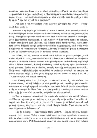 na cukier i zmieloną kawę — wszystko z mosiądzu. — Palmityna, stearyna, oleina
— powiedział i wsypał trochę kawy z blaszanej puszki do młynka, którego korbkę
zaczął kręcić. — Jak widzicie, moi panowie, robię wszystko sam, to smakuje o wie-
le lepiej. A czy pan myślał, że to ambrozja?
— Nie, sam o tym wiedziałem. Tylko dziwnie, gdy się to tak słyszy — powie-
dział Hans Castorp.
Siedzieli w kącie pokoju pomiędzy drzwiami a oknem, przy bambusowym sto-
liku z mosiężnym blatem o wschodnich ornamentach; na stoliku stały przyrządy do
kawy i utensylia do palenia. Joachim usiadł obok Behrensa na otomanie, suto wyło-
żonej jedwabnymi poduszkami, a Hans Castorp w klubowym fotelu na kółkach,
o który oparł portret pani Chauchat. Pod stopami mieli barwny dywan. Radca Beh-
rens wsypał łyżeczką kawę i cukier do naczynia o długiej rączce, nalał w nie wody
i zagotował na spirytusowym płomieniu. Zapieniły się brunatno pękate filiżaneczki
i kawa po skosztowaniu okazała się zarówno mocna, jak słodka.
— Pańska, zresztą, również — rzekł radca Behrens — pańska plastyka, jeżeli
można się tak wyrazić, jest naturalnie również tłuszczem, aczkolwiek w mniejszym
stopniu niż u kobiet. Tłuszcz stanowi u nas przeciętnie tylko dwudziestą część wagi
ciała, u kobiet szesnastą. Bez tej podskórnej tkanki bylibyśmy tylko pomarszczo-
nymi grzybami. Zanika ona z wiekiem, a wtedy powstają nieestetyczne zmarszczki.
Najgrubszy i najtłuściejszy jest ten podkład na kobiecych piersiach i na brzuchu, na
udach, słowem wszędzie tam, gdzie znajduje się coś niecoś dla serca i dla ręki.
Także na stopach jest tłusty i łaskotliwy.
Hans Castorp obracał w ręku młynek o kształcie walca. Był on, zarówno jak
i reszta zastawy, raczej indyjskiego albo perskiego niż tureckiego pochodzenia:
wskazywał na to styl wyrytych w mosiądzu motywów, których powierzchnie błysz-
czały na matowym tle. Hans Castorp przypatrywał się ornamentyce, ale nie natych-
miast pojął jej treść. Gdy zrozumiał, niespodzianie się zarumienił.
— Tak, to przyrząd odpowiedni dla samotnych panów — powiedział Behrens.
— Dlatego trzymam go w zamknięciu, wie pan, aby moja kuchta oczu sobie nie
wypatrzyła. Panu to szkody nie przyniesie. Otrzymałem go kiedyś od pacjentki, od
pewnej egipskiej księżniczki, która tu roczek okrągły bawiła. Widzi pan, ten wzór
stale się powtarza. Zabawne, co?
— Tak, to ciekawe! — odpowiedział Hans Castorp. —Nie, na mnie to, natural-
nie, nie robi wrażenia. Można tę rzecz wziąć nawet ze strony poważnej i uroczystej,
jeśli się chce, chociaż w takim razie niezupełnie jest ona na miejscu na przyrządzie
do gotowania kawy! Podobno przecież starożytni umieszczali czasem tego rodzaju
- 262 -
 