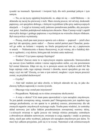 rysunki na trumnach. Sprośność i świętość były dla nich poniekąd jednym i tym
samym.
— No, co się tyczy egipskiej księżniczki, to, zdaje mi się — rzekł Behrens — że
skłaniała się raczej ku pierwszej z nich. Mam zresztą jeszcze, też od niej, doskonałe
papierosy, coś specjalnie dobrego, z którymi wyjeżdżam tylko przy nadzwyczajnych
okazjach. — I wyjął ze ściennej szafy jaskrawo pomalowane pudełko, aby poczęsto-
wać gości. Joachim podziękował stuknięciem obcasów. Hans Castorp wziął i zapalił
niezwykle dużego i grubego papierosa z wyciśniętym na wierzchu złotym sfinksem.
Był rzeczywiście wyśmienity.
— Proszę, niech pan nam jeszcze opowie coś o skórze — poprosił — jeżeli chce
pan być tak uprzejmy, panie radco! — Znowu uniósł portret pani Chauchat, posta-
wił go sobie na kolanie i rozparty na fotelu przypatrywał mu się z papierosem
w ustach. — Niekoniecznie o tkance tłuszczowej, to już wiemy, ale o ludzkiej skó-
rze w ogólności, o tej skórze, którą pan tak świetnie umie malować.
— O skórze? Czyż pana zajmuje fizjologia?
— Bardzo! Zawsze mnie to w najwyższym stopniu zajmowało. Interesowałem
się zawsze żywo ludzkim ciałem i nieraz zapytywałem siebie, czy nie powinienem
był zostać lekarzem. Zdaje mi się, że w pewnym sensie nie byłbym zrobił źle! Bo
kogo zajmuje ciało, tego zajmuje również i choroba, nawet specjalnie go ona zaj-
muje; czyż nie tak? Zresztą, co tam o tym mówić; mogłem i czym innym przecież
zostać, na przykład duchownym!
— Czyżby?
— Ależ tak! miałem już takie chwile, w których zdawało mi się, że jako du-
chowny byłbym naprawdę w swoim żywiole.
— Dlaczego więc został pan inżynierem?
— Przypadkiem. Wpłynęły na to różne zewnętrzne okoliczności.
— A więc o skórze? Cóż mam panu opowiedzieć o tym narządzie zmysłowym.
To jest pański zewnętrzny mózg, rozumie pan? Ontogenetycznie jest zupełnie tego
samego pochodzenia, co ten aparat tu w pańskiej czaszce, przeznaczony dla tak
zwanych organów zmysłowych wyższego rzędu. Trzeba panu wiedzieć, że centralny
układ nerwowy jest tylko lekkim przeobrażeniem zewnętrznej warstwy skóry,
i u niższych zwierząt w ogóle jeszcze nie istnieje różnica pomiędzy centralnym
a obwodowym układem nerwowym; zwierzęta te czują zapachy i smaki za pomocą
skóry, niech pan sobie wyobrazi, jedynym ich narządem zmysłowym jest skóra. To
musi być całkiem przyjemne, jeśli się w to wczuć. Natomiast u tak zróżnicowanych
- 263 -
 