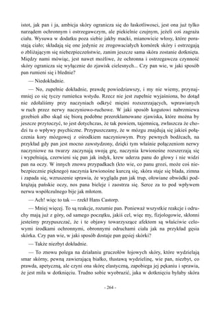 istot, jak pan i ja, ambicja skóry ogranicza się do łaskotliwosci, jest ona już tylko
narządem ochronnym i ostrzegawczym, ale piekielnie czujnym, jeżeli coś zagraża
ciału. Wysuwa w dodatku poza siebie jakby macki, mianowicie włosy, które pora-
stają ciało; składają się one jedynie ze zrogowaciałych komórek skóry i ostrzegają
o zbliżającym się niebezpieczeństwie, zanim jeszcze sama skóra zostanie dotknięta.
Między nami mówiąc, jest nawet możliwe, że ochronna i ostrzegawcza czynność
skóry ogranicza się wyłącznie do zjawisk cielesnych... Czy pan wie, w jaki sposób
pan rumieni się i blednie?
— Niedokładnie.
— No, zupełnie dokładnie, prawdę powiedziawszy, i my nie wiemy, przynaj-
mniej co się tyczy rumieńca wstydu. Rzecz nie jest zupełnie wyjaśniona, bo dotąd
nie zdołaliśmy przy naczyniach odkryć mięśni rozszerzających, wprawianych
w ruch przez nerwy naczyniowo-ruchowe. W jaki sposób kogutowi nabrzmiewa
grzebień albo skąd się biorą podobne przereklamowane zjawiska, które można by
jeszcze przytoczyć, to jest dotychczas, że tak powiem, tajemnicą, zwłaszcza że cho-
dzi tu o wpływy psychiczne. Przypuszczamy, że w mózgu znajdują się jakieś połą-
czenia kory mózgowej z ośrodkiem naczyniowym. Przy pewnych bodźcach, na
przykład gdy pan jest mocno zawstydzony, dzięki tym właśnie połączeniom nerwy
naczyniowe na twarzy zaczynają swoją grę, naczynia krwionośne rozszerzają się
i wypełniają, czerwieni się pan jak indyk, krew uderza panu do głowy i nie widzi
pan na oczy. W innych znowu przypadkach (kto wie, co panu grozi, może coś nie-
bezpiecznie pięknego) naczynia krwionośne kurczą się, skóra staje się blada, zimna
i zapada się, wzruszenie sprawia, że wygląda pan jak trup, ołowiane obwódki pod-
krążają pańskie oczy, nos pana bieleje i zaostrza się. Serce za to pod wpływem
nerwu współczulnego bije jak młotem.
— Ach! więc to tak — rzekł Hans Castorp.
— Mniej więcej. To są reakcje, rozumie pan. Ponieważ wszystkie reakcje i odru-
chy mają już z góry, od samego początku, jakiś cel, więc my, fizjologowie, skłonni
jesteśmy przypuszczać, że i te objawy towarzyszące afektom są właściwie celo-
wymi środkami ochronnymi, obronnymi odruchami ciała jak na przykład gęsia
skórka. Czy pan wie, w jaki sposób dostaje pan gęsiej skórki?
— Także niezbyt dokładnie.
— To znowu polega na działaniu gruczołów łojowych skóry, które wydzielają
smar skórny, pewną zawierającą białko, tłustawą wydzielinę, wie pan, niezbyt, co
prawda, apetyczną, ale czyni ona skórę elastyczną, zapobiega jej pękaniu i sprawia,
że jest miła w dotknięciu. Trudno sobie wyobrazić, jaka w dotknięciu byłaby skóra
- 264 -
 