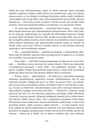 ludzka bez tego cholesterynowego smaru. Te skórne gruczoły łojowe posiadają
maleńkie organiczne mięśnie, dzięki którym się wyprostowują, a gdy to się dzieje,
odczuwa pan to, co ów chłopiec, na którego księżniczka wylała, wiadro z kiełbiami,
i skóra pańska robi się jak tarka, a przy silnym podrażnieniu nawet torebki włosowe
napinają się — włosy jeżą się panu na głowie i włoski na ciele, jak u jeżatki, kiedy
się broni, i może pan śmiało powiedzieć, że poznał pan, co to jest dreszcz strachu.
— O! nieraz tego doświadczyłem — powiedział Hans Castorp. — Nawet dość
łatwo ulegam dreszczom przy najrozmaitszych okolicznościach. Dziwi mnie tylko,
że owe gruczoły wyprostowują się z powodu tak różnorodnych przyczyn. Dostaje
się gęsiej skórki od zgrzytu żelaza po szkle, dostaje się jej nagle także, gdy się słu-
cha szczególnie pięknej muzyki, a nawet zdarzyło mi się dostawać raz po raz gęsiej
skórki podczas konfirmacji, gdy przyjmowałem komunię świętą, te sensacje nie
chciały wtedy wcale ustać. Przecież to bardzo dziwne, że tak rozmaite przyczyny
wprawiają w ruch te drobniutkie mięśnie!
— Tak — powiedział Behrens — podnieta jest podnietą, a rodzaj podniety abso-
lutnie ciała nie obchodzi; gruczoły łojowe prostują się bez względu na to, czy bodź-
cem są kiełbie, czy też komunia święta.
— Panie radco — rzekł Hans Castorp, przypatrując się obrazowi na swych kola-
nach — chciałbym jeszcze powrócić do pewnej kwestii. Mówił pan poprzednio
o wewnętrznych procesach, o ruchu limfy i tym podobnych rzeczach... Jak ta
sprawa wygląda? Chętnie bym posłuchał czegoś jeszcze o ruchu limfy na przykład,
jeśliby pan radca chciał być tak uprzejmy. Bardzo mnie to zaciekawia.
— Wierzę, wierzę — odparł Behrens — bo limfa jest w całej kuchni organizmu
substancją najsubtelniejszą, najbardziej intymną, najdelikatniejszą. Pan się tego
widocznie domyśla i dlatego pan pyta o to. Mówi się zawsze o krwi i jej tajemni-
cach, nazywa się ją szczególnym sokiem. Ale dopiero limfa to sok nad soki, to esen-
cja, wie pan, to mleko krwi, najrozkoszniejsza ciecz, która zresztą po spożyciu tłu-
stego pokarmu wygląda rzeczywiście jak mleko. — Wymownie i obrazowo zaczął
opisywać, jak krew, ten sok odżywczy, purpurowy, powstający dzięki oddychaniu
i trawieniu, nasycony gazami, obciążony produktami spalania, jak ta ciekła miesza-
nina tłuszczu, białka, żelaza, cukru i soli, o temperaturze trzydziestu ośmiu stopni,
którą pompa sercowa pędzi przez naczynia krwionośne, podtrzymuje w całym ciele
przemianę materii, ciepło zwierzęce, jednym słowem — to nasze kochane życie.
Krew jednak nie dociera bezpośrednio do komórek, lecz pod wpływem ciśnienia,
pod jakim się znajduje, przesącza przez ścianki naczyń pewien ekstrakt, pewien sok
mleczny, i wtłacza go w tkanki, tak że dociera wszędzie, jako ciecz tkankowa
- 265 -
 