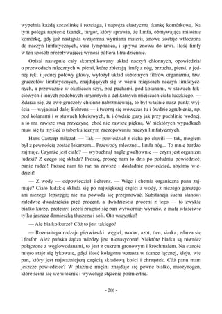 wypełnia każdą szczelinkę i rozciąga, i napręża elastyczną tkankę komórkową. Na
tym polega napięcie tkanek, turgor, który sprawia, że limfa, obmywająca miłośnie
komórkę, gdy już nastąpiła wzajemna wymiana materii, znowu zostaje wtłoczona
do naczyń limfatycznych, vasa lymphatica, i spływa znowu do krwi. Ilość limfy
w ten sposób przepływającej wynosi półtora litra dziennie.
Opisał następnie cały skomplikowany układ naczyń chłonnych, opowiedział
o przewodach mlecznych w piersi, które zbierają limfę z nóg, brzucha, piersi, z jed-
nej ręki i jednej połowy głowy, wyłożył układ subtelnych filtrów organizmu, tzw.
gruczołów limfatycznych, znajdujących się w wielu miejscach naczyń limfatycz-
nych, a przeważnie w okolicach szyi, pod pachami, pod kolanami, w stawach łok-
ciowych i innych podobnych intymnych a delikatnych miejscach ciała ludzkiego. —
Zdarza się, że owe gruczoły chłonne nabrzmiewają, to był właśnie nasz punkt wyj-
ścia — wyjaśniał dalej Behrens — i tworzą się wówczas tu i ówdzie zgrubienia, np.
pod kolanami i w stawach łokciowych, tu i ówdzie guzy jak przy puchlinie wodnej,
a to ma zawsze swą przyczynę, choć nie zawsze piękną. W niektórych wypadkach
musi się tu myśleć o tuberkulicznym zaczopowaniu naczyń limfatycznych.
Hans Castorp milczał. — Tak — powiedział z cicha po chwili — tak, mogłem
był z pewnością zostać lekarzem... Przewody mleczne... limfa nóg... To mnie bardzo
zajmuje. Czymże jest ciało? — wybuchnął nagle gwałtownie — czym jest organizm
ludzki? Z czego się składa? Proszę, proszę nam to dziś po południu powiedzieć,
panie radco! Proszę nam to raz na zawsze i dokładnie powiedzieć, abyśmy wie-
dzieli!
— Z wody — odpowiedział Behrens. — Więc i chemia organiczna pana zaj-
muje? Ciało ludzkie składa się po największej części z wody, z niczego gorszego
ani niczego lepszego; nie ma powodu się przejmować. Substancja sucha stanowi
zaledwie dwadzieścia pięć procent, a dwadzieścia procent z tego — to zwykłe
białko kurze, proteiny, jeżeli pragnie się pan wytworniej wyrazić, z małą właściwie
tylko jeszcze domieszką tłuszczu i soli. Oto wszystko!
— Ale białko kurze? Cóż to jest takiego?
— Rozmaitego rodzaju pierwiastki: węgiel, wodór, azot, tlen, siarka; zdarza się
i fosfor. Ależ pańska żądza wiedzy jest nienasycona! Niektóre białka są również
połączone z węglowodanami, to jest z cukrem gronowym i krochmalem. Na starość
mięso staje się łykowate, gdyż ilość kolagenu wzrasta w tkance łącznej, kleju, wie
pan, który jest najważniejszą częścią składową kości i chrząstek. Cóż panu mam
jeszcze powiedzieć? W plazmie mięśni znajduje się pewne białko, miozynogen,
które ścina się we włóknik i wywołuje stężenie pośmiertne.
- 266 -
 