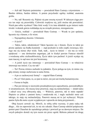 — Ach tak! Stężenie pośmiertne — powiedział Hans Castorp z ożywieniem. —
Bardzo dobrze, bardzo dobrze. A potem przychodzi ogólny rozkład, anatomia
grobu.
— No, tak! Rozumie się. Pięknie się pan zresztą wyraził. W dalszym ciągu pro-
ces ten staje się przewlekły. Człowiek rozpływa się, jeśli można tak powiedzieć.
Niech pan sobie wyobrazi! Taka ilość wody! A te inne składniki są po śmierci mało
trwałe i wskutek gnicia rozkładają się na związki prostsze, nieorganiczne.
— Gnicie, rozkład — powiedział Hans Castorp. — Wszak to jest spalanie,
łączenie się z tlenem, o ile wiem.
— Najzupełniej słusznie. Utlenianie.
— A życie?
— Także, także, młodzieńcze! Także łączenie się z tlenem. Życie to także po
prostu spalanie się białka komórek — stąd pochodzi to miłe ciepło zwierzęce, któ-
rego ma się nieraz zbyt wiele. Taak, taak... życie to śmierć — nie ma co wiele
upiększać — une destruction organique, jak to kiedyś pewien Francuz określił
z wrodzoną sobie niefrasobliwością. Życie także tym pachnie! A jeżeli wydaje się
nam inaczej, to sąd nasz nie jest bezstronny.
— A jeżeli życie nas interesuje — powiedział Hans Castorp — to właściwie
interesuje nas śmierć. Czy nie tak?
— No! Pewna różnica zachodzi tu jednakże. Życie polega na tym, że mimo cią-
głej zmiany zostaje zachowana ta sama forma.
— A po co zachowywać formę? — zapytał Hans Castorp.
— Po co? Ależ panie, to, co pan tu mówi, nie jest ani trochę humanistyczne.
— Forma to bujda.
— Pan jest dzisiaj w niezwykle przedsiębiorczym usposobieniu, powiedziałbym:
w awanturniczym. Ale muszę teraz przerwać, staję się melancholijny — dodał radca
i zakrył oczy swą olbrzymią ręką. — Widzicie, panowie, tak to mnie napada!
Dopiero co piłem z panami kawę i smakowała mi, i nagle nachodzi mnie coś
takiego, że staję się melancholijny. Panowie muszą mi to już wybaczyć. Wizyta
panów była dla mnie czymś wyjątkowym i sprawiła mi dużą przyjemność...
Obaj kuzyni zerwali się. Mówili, że robią sobie wyrzuty, iż pana radcę tak
długo... Ale on zapewniał ich, że nic nie szkodzi. Hans Castorp odniósł pośpiesznie
portret pani Chauchat do sąsiedniego pokoju i powiesił go na dawnym miejscu. Do
swych pokojów dostali się tym razem nie przez ogród. Behrens pokazał im drogę
- 267 -
 