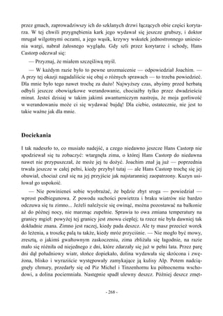 przez gmach, zaprowadziwszy ich do szklanych drzwi łączących obie części koryta-
rza. W tej chwili przygnębienia kark jego wydawał się jeszcze grubszy, i doktor
mrugał wilgotnymi oczami, a jego wąsik, krzywy wskutek jednostronnego uniesie-
nia wargi, nabrał żałosnego wyglądu. Gdy szli przez korytarze i schody, Hans
Castorp odezwał się:
— Przyznaj, że miałem szczęśliwą myśl.
— W każdym razie było to pewne urozmaicenie — odpowiedział Joachim. —
A przy tej okazji nagadaliście się obaj o różnych sprawach — to trzeba powiedzieć.
Dla mnie było tego nawet trochę za dużo! Najwyższy czas, abyśmy przed herbatą
odbyli jeszcze obowiązkowe werandowanie, chociażby tylko przez dwadzieścia
minut. Jesteś dzisiaj w takim jakimś awanturniczym nastroju, że moja gorliwość
w werandowaniu może ci się wydawać bujdą! Dla ciebie, ostatecznie, nie jest to
takie ważne jak dla mnie.
Dociekania
I tak nadeszło to, co musiało nadejść, a czego niedawno jeszcze Hans Castorp nie
spodziewał się tu zobaczyć: wtargnęła zima, o której Hans Castorp do niedawna
nawet nie przypuszczał, że może jej tu dożyć. Joachim znał ją już — poprzednia
trwała jeszcze w całej pełni, kiedy przybył tutaj — ale Hans Castorp trochę się jej
obawiał, chociaż czuł się na jej przyjście jak najstaranniej zaopatrzony. Kuzyn usi-
łował go uspokoić.
— Nie powinieneś sobie wyobrażać, że będzie zbyt sroga — powiedział —
wprost podbiegunowa. Z powodu suchości powietrza i braku wiatrów nie bardzo
odczuwa się tu zimno... Jeżeli należycie się owinąć, można pozostawać na balkonie
aż do późnej nocy, nie marznąc zupełnie. Sprawia to owa zmiana temperatury na
granicy mgieł: powyżej tej granicy jest znowu cieplej; ta rzecz nie była dawniej tak
dokładnie znana. Zimno jest raczej, kiedy pada deszcz. Ale ty masz przecież worek
do leżenia, a troszkę palą tu także, kiedy mróz przyciśnie. — Nie mogło być mowy,
zresztą, o jakimś gwałtownym zaskoczeniu, zima zbliżała się łagodnie, na razie
mało się różniła od niejednego z dni, które zdarzały się już w pełni lata. Przez parę
dni dął południowy wiatr, słońce dopiekało, dolina wydawała się skrócona i zwę-
żona, blisko i wyraziście występowały zamykające ją kulisy Alp. Potem nadcią-
gnęły chmury, przedarły się od Piz Michel i Tinzenhornu ku północnemu wscho-
dowi, a dolina pociemniała. Następnie spadł ulewny deszcz. Później deszcz zmęt-
- 268 -
 