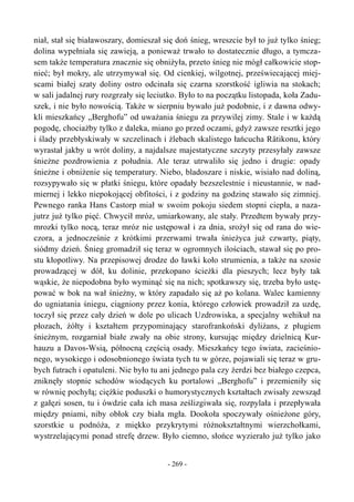 niał, stał się białawoszary, domieszał się doń śnieg, wreszcie był to już tylko śnieg;
dolina wypełniała się zawieją, a ponieważ trwało to dostatecznie długo, a tymcza-
sem także temperatura znacznie się obniżyła, przeto śnieg nie mógł całkowicie stop-
nieć; był mokry, ale utrzymywał się. Od cienkiej, wilgotnej, przeświecającej miej-
scami białej szaty doliny ostro odcinała się czarna szorstkość igliwia na stokach;
w sali jadalnej rury rozgrzały się leciutko. Było to na początku listopada, koła Zadu-
szek, i nie było nowością. Także w sierpniu bywało już podobnie, i z dawna odwy-
kli mieszkańcy „Berghofu” od uważania śniegu za przywilej zimy. Stale i w każdą
pogodę, chociażby tylko z daleka, miano go przed oczami, gdyż zawsze resztki jego
i ślady przebłyskiwały w szczelinach i żlebach skalistego łańcucha Rätikonu, który
wyrastał jakby u wrót doliny, a najdalsze majestatyczne szczyty przesyłały zawsze
śnieżne pozdrowienia z południa. Ale teraz utrwaliło się jedno i drugie: opady
śnieżne i obniżenie się temperatury. Niebo, bladoszare i niskie, wisiało nad doliną,
rozsypywało się w płatki śniegu, które opadały bezszelestnie i nieustannie, w nad-
miernej i lekko niepokojącej obfitości, i z godziny na godzinę stawało się zimniej.
Pewnego ranka Hans Castorp miał w swoim pokoju siedem stopni ciepła, a naza-
jutrz już tylko pięć. Chwycił mróz, umiarkowany, ale stały. Przedtem bywały przy-
mrozki tylko nocą, teraz mróz nie ustępował i za dnia, srożył się od rana do wie-
czora, a jednocześnie z krótkimi przerwami trwała śnieżyca już czwarty, piąty,
siódmy dzień. Śnieg gromadził się teraz w ogromnych ilościach, stawał się po pro-
stu kłopotliwy. Na przepisowej drodze do ławki koło strumienia, a także na szosie
prowadzącej w dół, ku dolinie, przekopano ścieżki dla pieszych; lecz były tak
wąskie, że niepodobna było wyminąć się na nich; spotkawszy się, trzeba było ustę-
pować w bok na wał śnieżny, w który zapadało się aż po kolana. Walec kamienny
do ugniatania śniegu, ciągniony przez konia, którego człowiek prowadził za uzdę,
toczył się przez cały dzień w dole po ulicach Uzdrowiska, a specjalny wehikuł na
płozach, żółty i kształtem przypominający starofrankoński dyliżans, z pługiem
śnieżnym, rozgarniał białe zwały na obie strony, kursując między dzielnicą Kur-
hauzu a Davos-Wsią, północną częścią osady. Mieszkańcy tego świata, zacieśnio-
nego, wysokiego i odosobnionego świata tych tu w górze, pojawiali się teraz w gru-
bych futrach i opatuleni. Nie było tu ani jednego pala czy żerdzi bez białego czepca,
zniknęły stopnie schodów wiodących ku portalowi „Berghofu” i przemieniły się
w równię pochyłą; ciężkie poduszki o humorystycznych kształtach zwisały zewsząd
z gałęzi sosen, tu i ówdzie cała ich masa ześlizgiwała się, rozpylała i przepływała
między pniami, niby obłok czy biała mgła. Dookoła spoczywały ośnieżone góry,
szorstkie u podnóża, z miękko przykrytymi różnokształtnymi wierzchołkami,
wystrzelającymi ponad strefę drzew. Było ciemno, słońce wyzierało już tylko jako
- 269 -
 