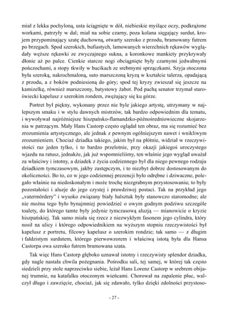 miał z lekka pochyloną, usta ściągnięte w dół, niebieskie myślące oczy, podkrążone
workami, patrzyły w dal; miał na sobie czarny, poza kolana sięgający surdut, kro-
jem przypominający szatę duchowną, otwarty szeroko z przodu, bramowany futrem
po brzegach. Spod szerokich, bufiastych, lamowanych wierzchnich rękawów wyglą-
dały węższe rękawki ze zwyczajnego sukna, a koronkowe mankiety przykrywały
dłonie aż po palce. Cienkie starcze nogi obciągnięte były czarnymi jedwabnymi
pończochami, a stopy tkwiły w bucikach ze srebrnymi sprzączkami. Szyja otoczona
była szeroką, nakrochmaloną, suto marszczoną kryzą w kształcie talerza, opadającą
z przodu, a z boków podniesioną do góry; spod tej kryzy zwieszał się jeszcze na
kamizelkę, również marszczony, batystowy żabot. Pod pachą senator trzymał staro-
świecki kapelusz z szerokim rondem, zwężający się ku górze.
Portret był piękny, wykonany przez nie byle jakiego artystę, utrzymany w naj-
lepszym smaku i w stylu dawnych mistrzów, tak bardzo odpowiednim dla tematu,
i wywoływał najróżniejsze hiszpańsko-flamandzko-późnośredniowieczne skojarze-
nia w patrzącym. Mały Hans Castorp często oglądał ten obraz, ma się rozumieć bez
zrozumienia artystycznego, ale jednak z pewnym ogólniejszym nawet i wnikliwym
zrozumieniem. Chociaż dziadka takiego, jakim był na płótnie, widział w rzeczywi-
stości raz jeden tylko, i to bardzo przelotnie, przy okazji jakiegoś uroczystego
wjazdu na ratusz, jednakże, jak już wspomnieliśmy, ten właśnie jego wygląd uważał
za właściwy i istotny, a dziadek z życia codziennego był dla niego pewnego rodzaju
dziadkiem tymczasowym, jakby zastępczym, i to niezbyt dobrze dostosowanym do
okoliczności. Bo to, co w jego codziennej prezencji było odrębne i dziwaczne, pole-
gało właśnie na niedoskonałym i może trochę niezgrabnym przystosowaniu; to były
pozostałości i aluzje do jego czystej i prawdziwej postaci. Tak na przykład jego
„vatermördery” i wysoko związany biały halsztuk były stanowczo staromodne; ale
nie można tego było bynajmniej powiedzieć o owym godnym podziwu szczególe
toalety, do którego tamte były jedynie tymczasową aluzją — mianowicie o kryzie
hiszpańskiej. Tak samo miała się rzecz z niezwykłym fasonem jego cylindra, który
nosił na ulicy i którego odpowiednikiem na wyższym stopniu rzeczywistości był
kapelusz z portretu, filcowy kapelusz o szerokim rondzie; tak samo — z długim
i fałdzistym surdutem, którego pierwowzorem i właściwą istotą była dla Hansa
Castorpa owa szeroko futrem bramowana szata.
Tak więc Hans Castorp głęboko uznawał istotny i rzeczywisty splendor dziadka,
gdy nagle nastała chwila pożegnania. Pośrodku sali, tej samej, w której tak często
siedzieli przy stole naprzeciwko siebie, leżał Hans Lorenz Castorp w srebrem obija-
nej trumnie, na katafalku otoczonym wieńcami. Chorował na zapalenie płuc, wal-
czył długo i zawzięcie, chociaż, jak się zdawało, tylko dzięki zdolności przystoso-
- 27 -
 