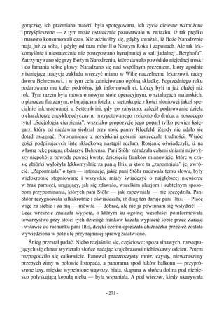 gorączkę, ich przemiana materii była spotęgowana, ich życie cielesne wzmożone
i przyśpieszone — z tym może ostatecznie pozostawało w związku, iż tak prędko
i masowo konsumowali czas. Nie zdziwiłby się, gdyby uważali, iż Boże Narodzenie
mają już za sobą, i gdyby od razu mówili o Nowym Roku i zapustach. Ale tak lek-
komyślnie i niestatecznie nie postępowano bynajmniej w sali jadalnej „Berghofu”.
Zatrzymywano się przy Bożym Narodzeniu, które dawało powód do niejednej troski
i do łamania sobie głowy. Naradzano się nad wspólnym prezentem, który zgodnie
z istniejącą tradycją zakładu wręczyć miano w Wilię naczelnemu lekarzowi, radcy
dworu Behrensowi, i w tym celu zainicjowano ogólną składkę. Poprzedniego roku
podarowano mu kufer podróżny, jak informowali ci, którzy byli tu już dłużej niż
rok. Tym razem była mowa o nowym stole operacyjnym, o sztalugach malarskich,
o płaszczu futrzanym, o bujającym fotelu, o stetoskopie z kości słoniowej jakoś spe-
cjalnie inkrustowanej, a Settembrini, gdy go zapytano, zalecił podarowanie dzieła
o charakterze encyklopedycznym, przygotowanego rzekomo do druku, a noszącego
tytuł „Socjologia cierpienia”; wszelako propozycję jego poparł tylko pewien księ-
garz, który od niedawna siedział przy stole panny Kleefeld. Zgody nie udało się
dotąd osiągnąć. Porozumienie z rosyjskimi gośćmi nastręczało trudności. Wśród
gości podpisujących listę składkową nastąpił rozłam. Rosjanie oświadczyli, iż na
własną rękę pragną obdarzyć Behrensa. Pani Stöhr zdradzała całymi dniami najwyż-
szy niepokój z powodu pewnej kwoty, dziesięciu franków mianowicie, które w cza-
sie zbiórki wyłożyła lekkomyślnie za panią Iltis, a które ta „zapomniała” jej zwró-
cić. „Zapomniała” o tym — intonacje, jakie pani Stöhr nadawała temu słowu, były
wielokrotnie stopniowane i wszystkie miały świadczyć o najgłębszej niewierze
w brak pamięci, urągający, jak się zdawało, wszelkim aluzjom i subtelnym sposo-
bom przypominania, których pani Stöhr — jak zapewniała — nie szczędziła. Pani
Stöhr rezygnowała kilkakrotnie i oświadczała, iż dług ten daruje pani Iltis. — Płacę
więc za siebie i za nią — mówiła — dobrze, ale nie ja powinnam się wstydzić! —
Lecz wreszcie znalazła wyjście, o którym ku ogólnej wesołości poinformowała
towarzystwo przy stole: tych dziesięć franków kazała wypłacić sobie przez Zarząd
i wstawić do rachunku pani Iltis, dzięki czemu opieszała dłużniczka przecież została
wywiedziona w pole i tę przynajmniej sprawę załatwiono.
Śnieg przestał padać. Niebo rozjaśniło się, częściowo; spoza sinawych, rozstępu-
jących się chmur wyzierało słońce nadając krajobrazowi niebieskawy odcień. Potem
rozpogodziło się całkowicie. Panował przezroczysty mróz, czysty, niewzruszony
przepych zimy w połowie listopada, a panorama spod łuków balkonu — przypró-
szone lasy, miękko wypełnione wąwozy, biała, skąpana w słońcu dolina pod niebie-
sko połyskującą kopułą nieba — była wspaniała. A pod wieczór, kiedy ukazywała
- 271 -
 