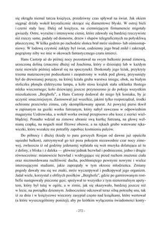 się okrągła niemal tarcza księżyca, przedziwny czas spływał na świat. Jak okiem
sięgnąć drżały wokół krystalicznie skrzące się diamentowe błyski. W ostrej bieli
i czerni stały lasy. Dalej od księżyca, na ciemniejącym firmamencie migotały
gwiazdy. Ostre, wyraźne i intensywne cienie, które zdawały się bardziej rzeczywiste
niż rzeczy same, padały od domostw, drzew i słupów telegraficznych na połyskliwą
płaszczyznę. W kilka godzin po zachodzie słońca brał mróz siedmio- lub ośmiostop-
niowy. W lodową czystość zaklęty był świat, codzienny jego brud znikł i zakrzepł,
pogrążony niby we śnie w okowach fantastycznego czaru śmierci.
Hans Castorp aż do późnej nocy pozostawał na swym balkonie ponad zimową,
urzeczoną doliną (znacznie dłużej od Joachima, który o dziesiątej lub w każdym
razie niewiele później udawał się na spoczynek). Doskonały jego leżak, przykryty
trzema materacowymi poduszkami i zaopatrzony w wałek pod głowę, przysunięty
był do drewnianej poręczy, na której leżała gruba warstwa śniegu; obok, na białym
stoliczku płonęła elektryczna lampa, a koło stosu książek stała szklanka tłustego
mleka wieczornego; koło dziewiątej jeszcze przynoszono je do pokoju wszystkim
mieszkańcom „Berghofu”, a Hans Castorp dodawał do niego łyk koniaku, by je
uczynić smaczniejszym. Zastosował już wszelkie, jakimi tylko rozporządzał, środki
ochronne przeciwko zimnu, cały skomplikowany aparat. Aż powyżej piersi tkwił
w zapinanym na guziki worku futrzanym, który nabył zawczasu w odpowiednim
magazynie Uzdrowiska, a wokół worka owinął przepisowo oba koce z sierści wiel-
błądziej. Ponadto wdział na zimowe ubranie swą kurtkę futrzaną, na głowę weł-
nianą czapkę, na nogach miał filcowe obuwie, a na rękach grubo watowane ręka-
wiczki, które wszakże nie potrafiły zapobiec kostnieniu palców.
Do północy i dłużej (kiedy to para gorszych Rosjan od dawna już opuściła
sąsiedni balkon), zatrzymywał go też poza pokojem niezawodnie czar nocy zimo-
wej, zwłaszcza iż od godziny jedenastej wplatała się weń muzyka dolatująca aż tu
z doliny, z bliska i z daleka — głównie jednak bezwład i podniecenie, jedno i drugie
równocześnie: mianowicie bezwład i wzdrygające się przed ruchem znużenie ciała
oraz niezmordowana ruchliwość ducha, pochłoniętego pewnymi nowymi i wielce
interesującymi studiami, jakie zaprzątały w tym okresie młodzieńca. Zmiany
pogody dawały mu się we znaki, mróz wyczerpywał i podkopywał jego organizm.
Jadał wiele, korzystał z obfitych posiłków „Berghofu”, gdzie po garnirowanym rost-
befie następowały pieczone gęsi; spożywał to wszystko z tym nienormalnym apety-
tem, który był tutaj w ogóle, a w zimie, jak się okazywało, bardziej jeszcze niż
w lecie, na porządku dziennym. Jednocześnie odczuwał teraz silną potrzebę snu, tak
iż za dnia i w księżycowe wieczory zasypiał często nad książkami, które wertował
(a które wyszczególnimy poniżej), aby po krótkim wyłączeniu świadomości konty-
- 272 -
 