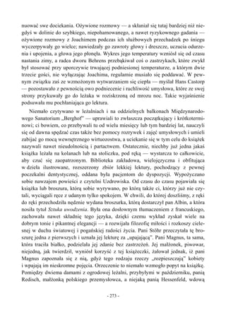 nuować swe dociekania. Ożywione rozmowy — a skłaniał się tutaj bardziej niż nie-
gdyś w dolinie do szybkiego, niepohamowanego, a nawet ryzykownego gadania —
ożywione rozmowy z Joachimem podczas ich służbowych przechadzek po śniegu
wyczerpywały go wielce; nawiedzały go zawroty głowy i dreszcze, uczucia odurze-
nia i upojenia, a głowa jego płonęła. Wykres jego temperatury wzniósł się od czasu
nastania zimy, a radca dworu Behrens przebąkiwał coś o zastrzykach, które zwykł
był stosować przy uporczywie trwającej podniesionej temperaturze, a którym dwie
trzecie gości, nie wyłączając Joachima, regularnie musiało się poddawać. W pew-
nym związku zaś ze wzmożonym wytwarzaniem się ciepła — myślał Hans Castorp
— pozostawało z pewnością owo podniecenie i ruchliwość umysłowa, które ze swej
strony przykuwały go do leżaka w roziskrzoną od mrozu noc. Takie wyjaśnienie
podsuwała mu pochłaniająca go lektura.
Niemało czytywano w leżalniach i na oddzielnych balkonach Międzynarodo-
wego Sanatorium „Berghof” — uprawiali to zwłaszcza początkujący i krótkotermi-
nowi; ci bowiem, co przebywali tu od wielu miesięcy lub tym bardziej lat, nauczyli
się od dawna spędzać czas także bez pomocy rozrywek i zajęć umysłowych i umieli
zabijać go mocą wewnętrznego wirtuozostwa, a uciekanie się w tym celu do książek
nazywali nawet nieudolnością i partactwem. Ostatecznie, niechby już jedna jakaś
książka leżała na kolanach lub na stoliczku, pod ręką — wystarcza to całkowicie,
aby czuć się zaopatrzonym. Biblioteka zakładowa, wielojęzyczna i obfitująca
w dzieła ilustrowane, rozszerzony zbiór lekkiej lektury, pochodzący z pewnej
poczekalni dentystycznej, oddana była pacjentom do dyspozycji. Wypożyczano
sobie nawzajem powieści z czytelni Uzdrowiska. Od czasu do czasu pojawiała się
książka lub broszura, którą sobie wyrywano, po którą także ci, którzy już nie czy-
tali, wyciągali ręce z udanym tylko spokojem. W chwili, do której doszliśmy, z ręki
do ręki przechodziła nędznie wydana broszurka, którą dostarczył pan Albin, a która
nosiła tytuł Sztuka uwodzenia. Była ona dosłownym tłumaczeniem z francuskiego,
zachowała nawet składnię tego języka, dzięki czemu wykład zyskał wiele na
dobrym tonie i pikantnej elegancji — a rozwijała filozofię miłości i rozkoszy ciele-
snej w duchu światowej i pogańskiej radości życia. Pani Stöhr przeczytała tę bro-
szurę jedna z pierwszych i uznała jej lekturę za „upajającą”. Pani Magnus, ta sama,
która traciła białko, podzielała jej zdanie bez zastrzeżeń. Jej małżonek, piwowar,
niejedną, jak twierdził, wyniósł korzyść z tej książeczki, żałował jednak, iż pani
Magnus zapoznała się z nią, gdyż tego rodzaju rzeczy „rozpieszczają” kobiety
i wpajają im nieskromne pojęcia. Orzeczenie to niemało wzmogło popyt na książkę.
Pomiędzy dwiema damami z ogrodowej leżalni, przybyłymi w październiku, panią
Redisch, małżonką polskiego przemysłowca, a niejaką panią Hessenfeld, wdową
- 273 -
 