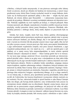 z Berlina, z których każda utrzymywała, iż ona pierwsza zastrzegła sobie lekturę
Sztuki uwodzenia, doszło po obiedzie do bardziej niż niestosownej, a nawet wręcz
gwałtownej sceny, której Hans Castorp wysłuchać musiał ze swego balkonu; skoń-
czyło się na histerycznych spazmach jednej z dwu dam — mogła nią być pani
Redisch, ale równie dobrze pani Hessenfeld — i odstawieniu rozjuszonej kura-
cjuszki do jej pokoju. Młodzież wcześniej zawładnęła traktatem niż dojrzalsze rocz-
niki. Niekiedy zagłębiała się weń wspólnie po kolacji, w różnych pokojach. Hans
Castorp zauważył, jak chłopak z paznokciem o kształcie szufelki wręczył go świeżo
przybyłej, niezbyt poważnie chorej jasnej blondynce, Franeczce Oberdank, mło-
dziutkiej panience z dobrego domu, którą matka dopiero co przywiozła była na
górę.
Istniały, być może, wyjątki, może byli tacy, którzy godziny obowiązującego
leżenia wypełniali jakimś poważnym umysłowym zajęciem, jakimiś choć w pewnej
mierze celowymi studiami, już choćby dlatego, aby w ten sposób zachować łącz-
ność z życiem na równinie lub aby przydać czasowi nieco wagi i głębi, iżby nie był
on tylko czystym czasem i niczym poza tym. Być może, poza panem Settembrinim,
z jego usiłowaniami wyplenienia cierpień, oraz poza zacnym Joachimem, z jego
rosyjskimi podręcznikami, ten i ów starał się o to — jeśli nie spośród gości z sali
jadalnej, co w samej rzeczy było nieprawdopodobne, to może właśnie spośród
obłożnie chorych i skazanych na śmierć — Hans Castorp gotów był w to wierzyć.
Co się tyczy jego samego, ponieważ Ocean steamships przestały go interesować,
polecił przesłać sobie z domu tu na górę wraz z ekwipunkiem na zimę także kilka
odnoszących się do jego zawodu książek naukowych z zakresu inżynierii oraz tech-
niki budowania okrętów. Dzieła te jednakże leżały zaniedbane, ustępując miejsca
innym książkom, zupełnie odmiennego rodzaju i charakteru, których tematem zain-
teresował się młody Hans Castorp. Były to podręczniki anatomii, fizjologii i biolo-
gii, pisane w różnych językach, po niemiecku, francusku i angielsku; przesłał mu je
pewnego dnia miejscowy księgarz, najwidoczniej dlatego, że je u niego zamówił,
i to na własną rękę, w sekrecie, przy sposobności pewnej przechadzki, którą odbył
na dół, do Uzdrowiska, bez kuzyna (Joachimowi wyznaczono właśnie zastrzyk czy
też ważenie). Nie bez, zdziwienia książki te ujrzał Joachim w ręku Hansa Castorpa
Były one drogie, jak bywają dzieła naukowe; ceny uwidocznione były jeszcze na
zewnętrznej stronie okładek oraz na obwolutach. Zapytał, czemu kuzyn, skoro już
zależało mu na przeczytaniu czegoś podobnego, nie pożyczył ich sobie od radcy
Behrensa, który literaturę tę posiada z pewnością w należytym wyborze. Lecz Hans
Castorp odrzekł, iż pragnie je mieć na własność: całkiem inaczej bowiem się czyta,
kiedy się książkę samemu posiada; lubi zresztą czytać z ołówkiem w ręku i zakre-
- 274 -
 