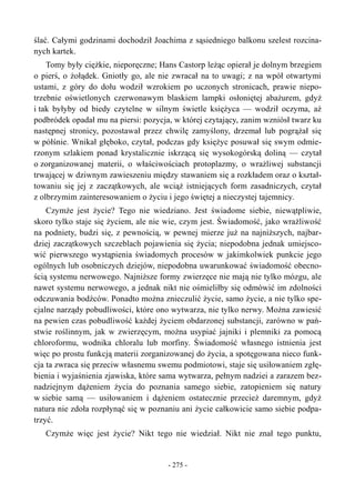 ślać. Całymi godzinami dochodził Joachima z sąsiedniego balkonu szelest rozcina-
nych kartek.
Tomy były ciężkie, nieporęczne; Hans Castorp leżąc opierał je dolnym brzegiem
o pierś, o żołądek. Gniotły go, ale nie zwracał na to uwagi; z na wpół otwartymi
ustami, z góry do dołu wodził wzrokiem po uczonych stronicach, prawie niepo-
trzebnie oświetlonych czerwonawym blaskiem lampki osłoniętej abażurem, gdyż
i tak byłyby od biedy czytelne w silnym świetle księżyca — wodził oczyma, aż
podbródek opadał mu na piersi: pozycja, w której czytający, zanim wzniósł twarz ku
następnej stronicy, pozostawał przez chwilę zamyślony, drzemał lub pogrążał się
w półśnie. Wnikał głęboko, czytał, podczas gdy księżyc posuwał się swym odmie-
rzonym szlakiem ponad krystalicznie iskrzącą się wysokogórską doliną — czytał
o zorganizowanej materii, o właściwościach protoplazmy, o wrażliwej substancji
trwającej w dziwnym zawieszeniu między stawaniem się a rozkładem oraz o kształ-
towaniu się jej z zaczątkowych, ale wciąż istniejących form zasadniczych, czytał
z olbrzymim zainteresowaniem o życiu i jego świętej a nieczystej tajemnicy.
Czymże jest życie? Tego nie wiedziano. Jest świadome siebie, niewątpliwie,
skoro tylko staje się życiem, ale nie wie, czym jest. Świadomość, jako wrażliwość
na podniety, budzi się, z pewnością, w pewnej mierze już na najniższych, najbar-
dziej zaczątkowych szczeblach pojawienia się życia; niepodobna jednak umiejsco-
wić pierwszego wystąpienia świadomych procesów w jakimkolwiek punkcie jego
ogólnych lub osobniczych dziejów, niepodobna uwarunkować świadomość obecno-
ścią systemu nerwowego. Najniższe formy zwierzęce nie mają nie tylko mózgu, ale
nawet systemu nerwowego, a jednak nikt nie ośmieliłby się odmówić im zdolności
odczuwania bodźców. Ponadto można znieczulić życie, samo życie, a nie tylko spe-
cjalne narządy pobudliwości, które ono wytwarza, nie tylko nerwy. Można zawiesić
na pewien czas pobudliwość każdej życiem obdarzonej substancji, zarówno w pań-
stwie roślinnym, jak w zwierzęcym, można usypiać jajniki i plemniki za pomocą
chloroformu, wodnika chloralu lub morfiny. Świadomość własnego istnienia jest
więc po prostu funkcją materii zorganizowanej do życia, a spotęgowana nieco funk-
cja ta zwraca się przeciw własnemu swemu podmiotowi, staje się usiłowaniem zgłę-
bienia i wyjaśnienia zjawiska, które sama wytwarza, pełnym nadziei a zarazem bez-
nadziejnym dążeniem życia do poznania samego siebie, zatopieniem się natury
w siebie samą — usiłowaniem i dążeniem ostatecznie przecież daremnym, gdyż
natura nie zdoła rozpłynąć się w poznaniu ani życie całkowicie samo siebie podpa-
trzyć.
Czymże więc jest życie? Nikt tego nie wiedział. Nikt nie znał tego punktu,
- 275 -
 