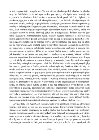 w którym powstaje i rozpala się. Nie ma nic nie zbadanego lub choćby źle zbada-
nego w dziedzinie życia, od tego punktu począwszy; ale życie samo wydaje się
czymś nie do zbadania. Jeżeli można o tym cokolwiek powiedzieć, to chyba to, że
struktura jego jest widocznie tak skomplikowana, iż w świecie nieożywionym nie
napotyka się nic, co by ją w przybliżeniu choćby przypominało. Różnica pomiędzy
amebą a zwierzęciem kręgowym jest nieznaczna, nieistotna w porównaniu z róż-
nicą, jaka istnieje między najprostszym zjawiskiem życia a ową naturą, która nie
zasługuje nawet na miano martwej, gdyż jest nieorganiczna. Śmierć bowiem jest
tylko logicznym zaprzeczeniem życia, między życiem natomiast a nieożywioną
naturą zieje przepaść, ponad którą na próżno usiłuje się przerzucić pomost. Mozo-
lono się, aby zapełnić ją za pomocą teoryj, które pochłania, nie tracąc nic na głębi
ani na rozwartości. Aby znaleźć ogniwo pośrednie, musiano sięgnąć do niedorzecz-
nej supozycji, iż istnieje substancja życiowa pozbawiona struktury, iż istnieją nie-
zorganizowane organizmy, które w roztworze białka same z siebie zawiązują się,
jak kryształy w roztworze macierzystym — kiedy przecież w rzeczywistości zróżni-
cowanie organiczne jest zarówno wstępnym warunkiem, jak i objawem wszelkiego
życia i kiedy niepodobna wymienić żadnego stworzenia, które by istnienia swego
nie zawdzięczało spłodzeniu przez rodziców. Wyłowienie praiłu z największych głę-
bin morza, powitane z fanfarą triumfu, zakończyło się fiaskiem. Okazało się, że
osady kredowe wzięto za protoplazmę. Aby nie być jednak zmuszonym do zatrzy-
mania się przed cudem — gdyż życie powstające spontanicznie z tych samych pier-
wiastków, w które się potem, analogicznie do procesów zachodzących w materii
nieorganicznej, rozpada, byłoby cudem — było się niemniej zniewolonym do uwie-
rzenia w prarództwo, to znaczy w powstanie świata organicznego z nieorganicz-
nego, co zresztą także byłoby cudem. I tak nie przestawano wynajdować stopni
pośrednich i przejść, przyjmowano istnienie organizmów niżej stojących niźli
wszystkie znane, których poprzednikami były z kolei jeszcze pierwotniejsze próby
przyrody w dziedzinie życia, praorganizmy, których nikt nigdy nie ujrzy, gdyż znaj-
dują się one poniżej progu mikroskopowej dostrzegalności, i przed których hipote-
tycznym powstaniem musiała się dokonać synteza związków białkowych...
Czymże tedy jest życie? Jest ciepłem, wytworem cieplnym czegoś, co utrzymuje
formę, choć samo jej nie ma, jest gorączką materii towarzyszącą procesowi bezu-
stannego rozkładu i odradzania się drobin białka, tak skomplikowanych i tak kunsz-
townie skonstruowanych, że aż nietrwałych i nie dających się utrzymać. Jest istnie-
niem tego, co właściwie nie może istnieć, co w słodkiej męce chwieje się tylko mię-
dzy bytem a niebytem podczas zawikłanego i gorączkowego procesu rozpadu
i wiecznego stawania się. Nie jest materialne, i nie jest z ducha. Jest czymś pośred-
- 276 -
 