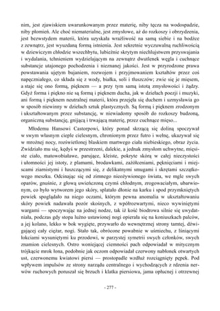nim, jest zjawiskiem uwarunkowanym przez materię, niby tęcza na wodospadzie,
niby płomień. Ale choć niematerialne, jest zmysłowe, aż do rozkoszy i obrzydzenia,
jest bezwstydem materii, która uzyskała wrażliwość na samą siebie i na bodźce
z zewnątrz, jest wyuzdaną formą istnienia. Jest sekretnie wyczuwalną ruchliwością
w dziewiczym chłodzie wszechbytu, lubieżnie skrytym niechlujstwem przyswajania
i wydalania, tchnieniem wydzielającym na zewnątrz dwutlenek węgla i cuchnące
substancje utajonego pochodzenia i nieznanej jakości. Jest w przyrodzone prawa
powstawania ujętym bujaniem, rozwojem i przyjmowaniem kształtów przez coś
napęczniałego, co składa się z wody, białka, soli i tłuszczów; zwie się je mięsem,
a staje się ono formą, pięknem — a przy tym samą istotą zmysłowości i żądzy.
Gdyż forma i piękno nie są formą i pięknem ducha, jak w dziełach poezji i muzyki,
ani formą i pięknem neutralnej materii, która przejęła się duchem i uzmysławia go
w sposób niewinny w dziełach sztuk plastycznych. Są formą i pięknem zrodzonym
i ukształtowanym przez substancję, w niewiadomy sposób do rozkoszy budzoną,
organiczną substancję, gnijącą i trwającą materię, przez cuchnące mięso...
Młodemu Hansowi Castorpowi, który ponad skrzącą się doliną spoczywał
w swym własnym cieple cielesnym, chronionym przez futro i wełnę, ukazywał się
w mroźnej nocy, rozświetlonej blaskiem martwego ciała niebieskiego, obraz życia.
Zwidziało mu się, kędyś w przestrzeni, dalekie, a jednak zmysłom uchwytne, mięsi-
ste ciało, matowobiaławe, parujące, kleiste, pokryte skórą w całej nieczystości
i ułomności jej istoty, z plamami, brodawkami, zażółceniami, pęknięciami i miej-
scami ziarnistymi i łuszczącymi się, z delikatnymi smugami i skrętami szczątko-
wego meszku. Odcinając się od zimnego nieożywionego świata, we mgle swych
oparów, gnuśnie, z głową uwieńczoną czymś chłodnym, zrogowaciałym, ubarwio-
nym, co było wytworem jego skóry, splatało dłonie na karku i spod przymkniętych
powiek spoglądało na niego oczami, którym pewna anomalia w ukształtowaniu
skóry powiek nadawała pozór skośnych, z wpółrozwartymi, nieco wywiniętymi
wargami — spoczywając na jednej nodze, tak iż kość biodrowa silnie się uwydat-
niała, podczas gdy stopa luźno ustawionej nogi opierała się na koniuszkach palców,
a jej kolano, lekko w bok wygięte, przywarło do wewnętrznej strony tamtej, dźwi-
gającej cały ciężar, nogi. Stało tak, obrócone powabnie w uśmiechu, z lśniącymi
łokciami wysuniętymi ku przodowi, w parzystej symetrii swych członków, swych
znamion cielesnych. Ostro woniejącej ciemności pach odpowiadał w mitycznym
trójkącie mrok łona, podobnie jak oczom odpowiadał czerwony nabłonek otwartych
ust, czerwonemu kwiatowi piersi — prostopadle wzdłuż rozciągnięty pępek. Pod
wpływem impulsów ze strony narządu centralnego i wychodzących z rdzenia ner-
wów ruchowych poruszał się brzuch i klatka piersiowa, jama opłucnej i otrzewnej
- 277 -
 