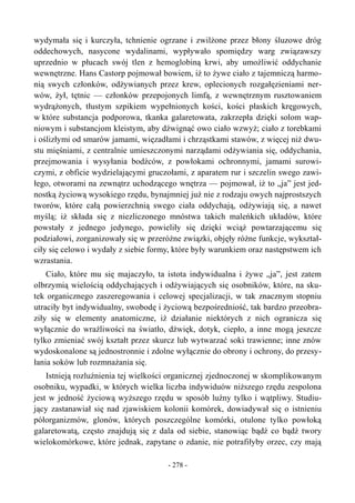 wydymała się i kurczyła, tchnienie ogrzane i zwilżone przez błony śluzowe dróg
oddechowych, nasycone wydalinami, wypływało spomiędzy warg związawszy
uprzednio w płucach swój tlen z hemoglobiną krwi, aby umożliwić oddychanie
wewnętrzne. Hans Castorp pojmował bowiem, iż to żywe ciało z tajemniczą harmo-
nią swych członków, odżywianych przez krew, oplecionych rozgałęzieniami ner-
wów, żył, tętnic — członków przepojonych limfą, z wewnętrznym rusztowaniem
wydrążonych, tłustym szpikiem wypełnionych kości, kości płaskich kręgowych,
w które substancja podporowa, tkanka galaretowata, zakrzepła dzięki solom wap-
niowym i substancjom kleistym, aby dźwignąć owo ciało wzwyż; ciało z torebkami
i oślizłymi od smarów jamami, więzadłami i chrząstkami stawów, z więcej niż dwu-
stu mięśniami, z centralnie umieszczonymi narządami odżywiania się, oddychania,
przejmowania i wysyłania bodźców, z powłokami ochronnymi, jamami surowi-
czymi, z obficie wydzielającymi gruczołami, z aparatem rur i szczelin swego zawi-
łego, otworami na zewnątrz uchodzącego wnętrza — pojmował, iż to „ja” jest jed-
nostką życiową wysokiego rzędu, bynajmniej już nie z rodzaju owych najprostszych
tworów, które całą powierzchnią swego ciała oddychają, odżywiają się, a nawet
myślą; iż składa się z niezliczonego mnóstwa takich maleńkich układów, które
powstały z jednego jedynego, powieliły się dzięki wciąż powtarzającemu się
podziałowi, zorganizowały się w przeróżne związki, objęły różne funkcje, wykształ-
ciły się celowo i wydały z siebie formy, które były warunkiem oraz następstwem ich
wzrastania.
Ciało, które mu się majaczyło, ta istota indywidualna i żywe „ja”, jest zatem
olbrzymią wielością oddychających i odżywiających się osobników, które, na sku-
tek organicznego zaszeregowania i celowej specjalizacji, w tak znacznym stopniu
utraciły byt indywidualny, swobodę i życiową bezpośredniość, tak bardzo przeobra-
ziły się w elementy anatomiczne, iż działanie niektórych z nich ogranicza się
wyłącznie do wrażliwości na światło, dźwięk, dotyk, ciepło, a inne mogą jeszcze
tylko zmieniać swój kształt przez skurcz lub wytwarzać soki trawienne; inne znów
wydoskonalone są jednostronnie i zdolne wyłącznie do obrony i ochrony, do przesy-
łania soków lub rozmnażania się.
Istnieją rozluźnienia tej wielkości organicznej zjednoczonej w skomplikowanym
osobniku, wypadki, w których wielka liczba indywiduów niższego rzędu zespolona
jest w jedność życiową wyższego rzędu w sposób luźny tylko i wątpliwy. Studiu-
jący zastanawiał się nad zjawiskiem kolonii komórek, dowiadywał się o istnieniu
półorganizmów, glonów, których poszczególne komórki, otulone tylko powłoką
galaretowatą, często znajdują się z dala od siebie, stanowiąc bądź co bądź twory
wielokomórkowe, które jednak, zapytane o zdanie, nie potrafiłyby orzec, czy mają
- 278 -
 