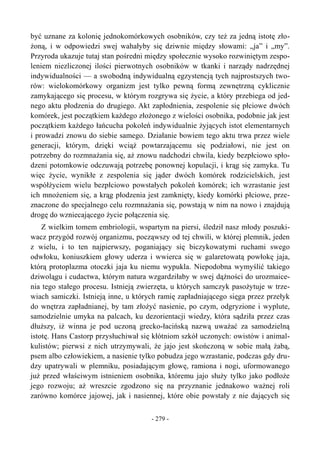 być uznane za kolonię jednokomórkowych osobników, czy też za jedną istotę zło-
żoną, i w odpowiedzi swej wahałyby się dziwnie między słowami: „ja” i „my”.
Przyroda ukazuje tutaj stan pośredni między społecznie wysoko rozwiniętym zespo-
leniem niezliczonej ilości pierwotnych osobników w tkanki i narządy nadrzędnej
indywidualności — a swobodną indywidualną egzystencją tych najprostszych two-
rów: wielokomórkowy organizm jest tylko pewną formą zewnętrzną cyklicznie
zamykającego się procesu, w którym rozgrywa się życie, a który przebiega od jed-
nego aktu płodzenia do drugiego. Akt zapłodnienia, zespolenie się płciowe dwóch
komórek, jest początkiem każdego złożonego z wielości osobnika, podobnie jak jest
początkiem każdego łańcucha pokoleń indywidualnie żyjących istot elementarnych
i prowadzi znowu do siebie samego. Działanie bowiem tego aktu trwa przez wiele
generacji, którym, dzięki wciąż powtarzającemu się podziałowi, nie jest on
potrzebny do rozmnażania się, aż znowu nadchodzi chwila, kiedy bezpłciowo spło-
dzeni potomkowie odczuwają potrzebę ponownej kopulacji, i krąg się zamyka. Tu
więc życie, wynikłe z zespolenia się jąder dwóch komórek rodzicielskich, jest
współżyciem wielu bezpłciowo powstałych pokoleń komórek; ich wzrastanie jest
ich mnożeniem się, a krąg płodzenia jest zamknięty, kiedy komórki płciowe, prze-
znaczone do specjalnego celu rozmnażania się, powstają w nim na nowo i znajdują
drogę do wzniecającego życie połączenia się.
Z wielkim tomem embriologii, wspartym na piersi, śledził nasz młody poszuki-
wacz przygód rozwój organizmu, począwszy od tej chwili, w której plemnik, jeden
z wielu, i to ten najpierwszy, poganiający się biczykowatymi ruchami swego
odwłoku, koniuszkiem głowy uderza i wwierca się w galaretowatą powłokę jaja,
którą protoplazma otoczki jaja ku niemu wypukla. Niepodobna wymyślić takiego
dziwolągu i cudactwa, którym natura wzgardziłaby w swej dążności do urozmaice-
nia tego stałego procesu. Istnieją zwierzęta, u których samczyk pasożytuje w trze-
wiach samiczki. Istnieją inne, u których ramię zapładniającego sięga przez przełyk
do wnętrza zapładnianej, by tam złożyć nasienie, po czym, odgryzione i wyplute,
samodzielnie umyka na palcach, ku dezorientacji wiedzy, która sądziła przez czas
dłuższy, iż winna je pod uczoną grecko-łacińską nazwą uważać za samodzielną
istotę. Hans Castorp przysłuchiwał się kłótniom szkół uczonych: owistów i animal-
kulistów; pierwsi z nich utrzymywali, że jajo jest skończoną w sobie małą żabą,
psem albo człowiekiem, a nasienie tylko pobudza jego wzrastanie, podczas gdy dru-
dzy upatrywali w plemniku, posiadającym głowę, ramiona i nogi, uformowanego
już przed właściwym istnieniem osobnika, któremu jajo służy tylko jako podłoże
jego rozwoju; aż wreszcie zgodzono się na przyznanie jednakowo ważnej roli
zarówno komórce jajowej, jak i nasiennej, które obie powstały z nie dających się
- 279 -
 