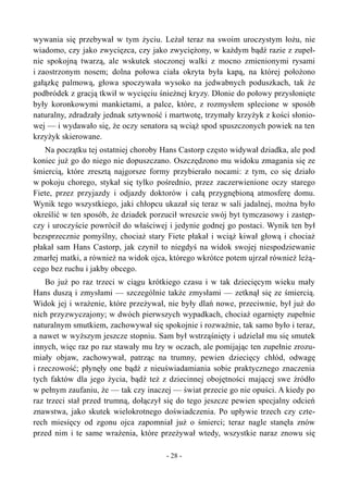 wywania się przebywał w tym życiu. Leżał teraz na swoim uroczystym łożu, nie
wiadomo, czy jako zwycięzca, czy jako zwyciężony, w każdym bądź razie z zupeł-
nie spokojną twarzą, ale wskutek stoczonej walki z mocno zmienionymi rysami
i zaostrzonym nosem; dolna połowa ciała okryta była kapą, na której położono
gałązkę palmową, głowa spoczywała wysoko na jedwabnych poduszkach, tak że
podbródek z gracją tkwił w wycięciu śnieżnej kryzy. Dłonie do połowy przysłonięte
były koronkowymi mankietami, a palce, które, z rozmysłem splecione w sposób
naturalny, zdradzały jednak sztywność i martwotę, trzymały krzyżyk z kości słonio-
wej — i wydawało się, że oczy senatora są wciąż spod spuszczonych powiek na ten
krzyżyk skierowane.
Na początku tej ostatniej choroby Hans Castorp często widywał dziadka, ale pod
koniec już go do niego nie dopuszczano. Oszczędzono mu widoku zmagania się ze
śmiercią, które zresztą najgorsze formy przybierało nocami: z tym, co się działo
w pokoju chorego, stykał się tylko pośrednio, przez zaczerwienione oczy starego
Fiete, przez przyjazdy i odjazdy doktorów i całą przygnębioną atmosferę domu.
Wynik tego wszystkiego, jaki chłopcu ukazał się teraz w sali jadalnej, można było
określić w ten sposób, że dziadek porzucił wreszcie swój byt tymczasowy i zastęp-
czy i uroczyście powrócił do właściwej i jedynie godnej go postaci. Wynik ten był
bezsprzecznie pomyślny, chociaż stary Fiete płakał i wciąż kiwał głową i chociaż
płakał sam Hans Castorp, jak czynił to niegdyś na widok swojej niespodziewanie
zmarłej matki, a również na widok ojca, którego wkrótce potem ujrzał również leżą-
cego bez ruchu i jakby obcego.
Bo już po raz trzeci w ciągu krótkiego czasu i w tak dziecięcym wieku mały
Hans duszą i zmysłami — szczególnie także zmysłami — zetknął się ze śmiercią.
Widok jej i wrażenie, które przeżywał, nie były dlań nowe, przeciwnie, był już do
nich przyzwyczajony; w dwóch pierwszych wypadkach, chociaż ogarnięty zupełnie
naturalnym smutkiem, zachowywał się spokojnie i rozważnie, tak samo było i teraz,
a nawet w wyższym jeszcze stopniu. Sam był wstrząśnięty i udzielał mu się smutek
innych, więc raz po raz stawały mu łzy w oczach, ale pomijając ten zupełnie zrozu-
miały objaw, zachowywał, patrząc na trumny, pewien dziecięcy chłód, odwagę
i rzeczowość; płynęły one bądź z nieuświadamiania sobie praktycznego znaczenia
tych faktów dla jego życia, bądź też z dziecinnej obojętności mającej swe źródło
w pełnym zaufaniu, że — tak czy inaczej — świat przecie go nie opuści. A kiedy po
raz trzeci stał przed trumną, dołączył się do tego jeszcze pewien specjalny odcień
znawstwa, jako skutek wielokrotnego doświadczenia. Po upływie trzech czy czte-
rech miesięcy od zgonu ojca zapomniał już o śmierci; teraz nagle stanęła znów
przed nim i te same wrażenia, które przeżywał wtedy, wszystkie naraz znowu się
- 28 -
 