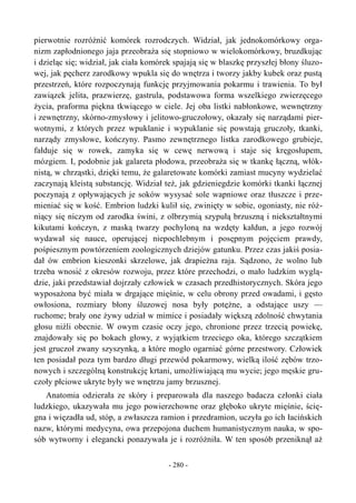 pierwotnie rozróżnić komórek rozrodczych. Widział, jak jednokomórkowy orga-
nizm zapłodnionego jaja przeobraża się stopniowo w wielokomórkowy, bruzdkując
i dzieląc się; widział, jak ciała komórek spajają się w blaszkę przyszłej błony śluzo-
wej, jak pęcherz zarodkowy wpukla się do wnętrza i tworzy jakby kubek oraz pustą
przestrzeń, które rozpoczynają funkcję przyjmowania pokarmu i trawienia. To był
zawiązek jelita, prazwierzę, gastrula, podstawowa forma wszelkiego zwierzęcego
życia, praforma piękna tkwiącego w ciele. Jej oba listki nabłonkowe, wewnętrzny
i zewnętrzny, skórno-zmysłowy i jelitowo-gruczołowy, okazały się narządami pier-
wotnymi, z których przez wpuklanie i wypuklanie się powstają gruczoły, tkanki,
narządy zmysłowe, kończyny. Pasmo zewnętrznego listka zarodkowego grubieje,
fałduje się w rowek, zamyka się w cewę nerwową i staje się kręgosłupem,
mózgiem. I, podobnie jak galareta płodowa, przeobraża się w tkankę łączną, włók-
nistą, w chrząstki, dzięki temu, że galaretowate komórki zamiast mucyny wydzielać
zaczynają kleistą substancję. Widział też, jak gdzieniegdzie komórki tkanki łącznej
poczynają z opływających je soków wysysać sole wapniowe oraz tłuszcze i prze-
mieniać się w kość. Embrion ludzki kulił się, zwinięty w sobie, ogoniasty, nie róż-
niący się niczym od zarodka świni, z olbrzymią szypułą brzuszną i niekształtnymi
kikutami kończyn, z maską twarzy pochyloną na wzdęty kałdun, a jego rozwój
wydawał się nauce, operującej niepochlebnym i posępnym pojęciem prawdy,
pośpiesznym powtórzeniem zoologicznych dziejów gatunku. Przez czas jakiś posia-
dał ów embrion kieszonki skrzelowe, jak drapieżna raja. Sądzono, że wolno lub
trzeba wnosić z okresów rozwoju, przez które przechodzi, o mało ludzkim wyglą-
dzie, jaki przedstawiał dojrzały człowiek w czasach przedhistorycznych. Skóra jego
wyposażona być miała w drgające mięśnie, w celu obrony przed owadami, i gęsto
owłosiona, rozmiary błony śluzowej nosa były potężne, a odstające uszy —
ruchome; brały one żywy udział w mimice i posiadały większą zdolność chwytania
głosu niźli obecnie. W owym czasie oczy jego, chronione przez trzecią powiekę,
znajdowały się po bokach głowy, z wyjątkiem trzeciego oka, którego szczątkiem
jest gruczoł zwany szyszynką, a które mogło ogarniać górne przestwory. Człowiek
ten posiadał poza tym bardzo długi przewód pokarmowy, wielką ilość zębów trzo-
nowych i szczególną konstrukcję krtani, umożliwiającą mu wycie; jego męskie gru-
czoły płciowe ukryte były we wnętrzu jamy brzusznej.
Anatomia odzierała ze skóry i preparowała dla naszego badacza członki ciała
ludzkiego, ukazywała mu jego powierzchowne oraz głęboko ukryte mięśnie, ścię-
gna i więzadła ud, stóp, a zwłaszcza ramion i przedramion, uczyła go ich łacińskich
nazw, którymi medycyna, owa przepojona duchem humanistycznym nauka, w spo-
sób wytworny i elegancki ponazywała je i rozróżniła. W ten sposób przeniknął aż
- 280 -
 