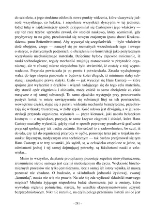 do szkieletu, a jego struktura odsłoniła nowe punkty widzenia, które ukazywały jed-
ność wszystkiego, co ludzkie, i zespolenie wszystkich dyscyplin w tej jedności.
Gdyż tutaj w najdziwniejszy sposób przypominał się Castorpowi jego właściwy —
czy też rzec trzeba: uprzedni zawód, ów stopień naukowy, który wymieniał, gdy
przybywszy tu na górę, przedstawiał się nowym znajomym (panu drowi Krokow-
skiemu, panu Settembriniemu). Aby wyuczyć się czegokolwiek — było właściwie
dość obojętne, czego — nauczył się po rozmaitych wszechnicach tego i owego
o statyce, o elastycznych podporach, o obciążeniu i o konstrukcji jako pożytecznym
wyzyskaniu mechanicznego materiału. Dziecinne byłoby zapewne mniemanie, iż
nauki technologiczne, reguły mechaniki znajdują zastosowanie w przyrodzie orga-
nicznej, ale w równej mierze niepodobna było stwierdzić, iż zostały z niej wypro-
wadzone. Przyroda powtarzała je po prostu i potwierdzała. Zasada wydrążonego
walca do tego stopnia panowała w budowie kości długich, iż minimum stałej sub-
stancji zaspokajało prawa statyki. Ciało — jak wyuczył się Hans Castorp — które
spojone jest wyłącznie z drążków i wiązań nadającego się do tego celu materiału,
aby stawić opór ciągnieniu i ciśnieniu, może znieść to samo obciążenie co ciało
masywne z tej samej substancji. To samo zjawisko występuje przy powstawaniu
pustych kości; w miarę zawiązywania się substancji litej na ich powierzchni,
wewnętrzne części, stając się z punktu widzenia mechaniki bezużyteczne, przeobra-
żają się w tkankę tłuszczową, w żółty szpik. Kość udowa jest dźwignią, a w jej kon-
strukcji przyroda organiczna wykonała — przez kierunek, jaki nadała beleczkom
kostnym — z największą precyzją te same krzywe ciągnień i ciśnień, które Hans
Castorp musiałby wykreślić, gdyby miał w sposób poprawny przedstawić graficznie
przyrząd spełniający tak trudne zadanie. Stwierdzał to z zadowoleniem, bo czuł, iż
do uda, czy też do organicznej przyrody w ogóle, pozostaje teraz już w trojakim sto-
sunku: lirycznym, medycznym oraz technicznym — tak bardzo przejmował się tym
Hans Castorp; a te trzy stosunki, jak sądził, są w człowieku zespolone w jedno, są
odmianami jednej i tej samej dojmującej potrzeby, są fakultetami nauki o czło-
wieku...
Mimo to wszystko, działanie protoplazmy pozostaje zupełnie niewytłumaczone,
zrozumienie siebie samego jest czymś niedostępnym dla życia. Większość bioche-
micznych procesów nie tylko jest nieznana, lecz z samej ich istoty wynika, iż muszą
pozostać nie zbadane. O budowie, o składnikach jednostki życiowej, zwanej
„komórką”, nauka nie wie nic prawie. Na cóż się zda wyliczać składniki martwego
mięśnia? Mięśnia żyjącego niepodobna badać chemicznie; już te zmiany, które
wywołuje stężenie pośmiertne, starczą, by wszelkie eksperymentowanie uczynić
bezprzedmiotowym. Nikt nie rozumie, na czym polega przemiana materii ani co jest
- 281 -
 