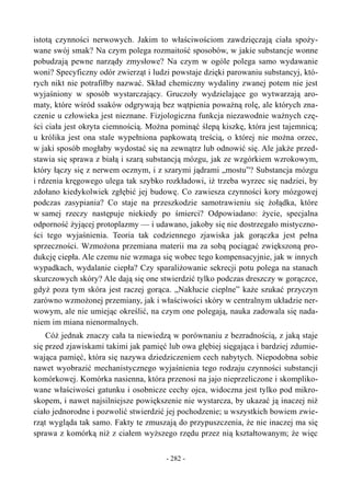 istotą czynności nerwowych. Jakim to właściwościom zawdzięczają ciała spoży-
wane swój smak? Na czym polega rozmaitość sposobów, w jakie substancje wonne
pobudzają pewne narządy zmysłowe? Na czym w ogóle polega samo wydawanie
woni? Specyficzny odór zwierząt i ludzi powstaje dzięki parowaniu substancyj, któ-
rych nikt nie potrafiłby nazwać. Skład chemiczny wydaliny zwanej potem nie jest
wyjaśniony w sposób wystarczający. Gruczoły wydzielające go wytwarzają aro-
maty, które wśród ssaków odgrywają bez wątpienia poważną rolę, ale których zna-
czenie u człowieka jest nieznane. Fizjologiczna funkcja niezawodnie ważnych czę-
ści ciała jest okryta ciemnością. Można pominąć ślepą kiszkę, która jest tajemnicą;
u królika jest ona stale wypełniona papkowatą treścią, o której nie można orzec,
w jaki sposób mogłaby wydostać się na zewnątrz lub odnowić się. Ale jakże przed-
stawia się sprawa z białą i szarą substancją mózgu, jak ze wzgórkiem wzrokowym,
który łączy się z nerwem ocznym, i z szarymi jądrami „mostu”? Substancja mózgu
i rdzenia kręgowego ulega tak szybko rozkładowi, iż trzeba wyrzec się nadziei, by
zdołano kiedykolwiek zgłębić jej budowę. Co zawiesza czynności kory mózgowej
podczas zasypiania? Co staje na przeszkodzie samotrawieniu się żołądka, które
w samej rzeczy następuje niekiedy po śmierci? Odpowiadano: życie, specjalna
odporność żyjącej protoplazmy — i udawano, jakoby się nie dostrzegało mistyczno-
ści tego wyjaśnienia. Teoria tak codziennego zjawiska jak gorączka jest pełna
sprzeczności. Wzmożona przemiana materii ma za sobą pociągać zwiększoną pro-
dukcję ciepła. Ale czemu nie wzmaga się wobec tego kompensacyjnie, jak w innych
wypadkach, wydalanie ciepła? Czy sparaliżowanie sekrecji potu polega na stanach
skurczowych skóry? Ale dają się one stwierdzić tylko podczas dreszczy w gorączce,
gdyż poza tym skóra jest raczej gorąca. „Nakłucie cieplne” każe szukać przyczyn
zarówno wzmożonej przemiany, jak i właściwości skóry w centralnym układzie ner-
wowym, ale nie umiejąc określić, na czym one polegają, nauka zadowala się nada-
niem im miana nienormalnych.
Cóż jednak znaczy cała ta niewiedzą w porównaniu z bezradnością, z jaką staje
się przed zjawiskami takimi jak pamięć lub owa głębiej sięgająca i bardziej zdumie-
wająca pamięć, która się nazywa dziedziczeniem cech nabytych. Niepodobna sobie
nawet wyobrazić mechanistycznego wyjaśnienia tego rodzaju czynności substancji
komórkowej. Komórka nasienna, która przenosi na jajo nieprzeliczone i skompliko-
wane właściwości gatunku i osobnicze cechy ojca, widoczna jest tylko pod mikro-
skopem, i nawet najsilniejsze powiększenie nie wystarcza, by ukazać ją inaczej niż
ciało jednorodne i pozwolić stwierdzić jej pochodzenie; u wszystkich bowiem zwie-
rząt wygląda tak samo. Fakty te zmuszają do przypuszczenia, że nie inaczej ma się
sprawa z komórką niż z ciałem wyższego rzędu przez nią kształtowanym; że więc
- 282 -
 