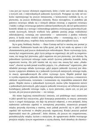 i ona jest już wysoce złożonym organizmem, który z kolei sam znowu składa się
z żywych ciał, z indywidualnych jednostek życiowych. Postępuje się tedy od rze-
komo najmniejszego ku jeszcze mniejszemu, z konieczności rozkłada się to, co
pierwotne, na jeszcze drobniejsze elementy. Rzecz niewątpliwa, iż podobnie jak
państwo zwierzęce składa się z różnych odmian zwierząt, a organizm zwierzęcy
i ludzki z całego zwierzęcego państwa odmian komórkowych, tak też społeczeństwo
komórki składa się z nowego i różnorodnego państwa zwierzęcego pierwotnych jed-
nostek życiowych, których wielkość leży głęboko poniżej progu widzialności
mikroskopowej; wzrastają one samorzutnie — samorzutnie z punktu widzenia
prawa, iż każda może zrodzić tylko podobną sobie — rozmnażają się i, w myśl
zasady podziału pracy, wspólnie służą wyższemu z kolei porządkowi życia.
Są to geny, bioblasty, biofory — Hans Castorp rad był w mroźną noc poznać je
po imieniu. Podniecenie kazało mu tylko pytać, jak by też miała się sprawa z ich
elementarnością pod jeszcze doskonalszym mikroskopem. Skoro wytwarzają życie,
muszą być zorganizowane, gdyż życie polega na organizacji; ale jeśli są zorganizo-
wane, nie mogą być pierwotne, gdyż organizm nie jest pierwotny: jest złożony. Są
jednostkami życiowymi niższego rzędu aniżeli życiowa jednostka komórki, którą
organicznie tworzą. Ale jeśli istotnie tak się rzecz ma, muszą być same „zbudo-
wane”, chociaż są małe ponad wszelkie pojęcie, i to „zbudowane” organicznie, jako
składniki pewnego układu życiowego; gdyż pojęcie jednostki życiowej jest iden-
tyczne z pojęciem składania się z jednostek życiowych mniejszych, niższego rzędu,
to znaczy uporządkowanych dla celów wyższego życia. Dopóki podział daje
w wyniku organiczne jednostki, które posiadają właściwości życiowe, a mianowicie
zdolność asymilowania, wzrastania i rozmnażania się, niepodobna ustanowić dlań
granic. Dopóki mowa o jednostkach życiowych, można tylko bezprawnie mówić
o jednostkach pierwotnych, gdyż pojęciu jednostki towarzyszy ad infinitum pojęcie
kształtującej jednostki niższego rzędu, a życie pierwotne, zatem coś, co jest już
życiem, ale jest jeszcze pierwotne — nie istnieje.
Ale mimo logicznej niemożliwości istnienia, coś podobnego musi ostatecznie
w jakiś sposób być rzeczywiste, gdyż koncepcja pranarodzin, to znaczy: powstania
życia z czegoś nieżyjącego, nie daje się przecież odeprzeć, a owa przepaść, którą
nadmiernie usiłowano zapełnić w zewnętrznej przyrodzie, mianowicie przepaść
między przyrodą ożywioną a martwą, musi jednak pozwolić się w jakiś sposób
zapełnić lub wyrównać w obrębie przyrody organicznej. Kiedyś przecież podział
doprowadzić musi do „jednostek”, które złożone, ale jeszcze nie zorganizowane,
pośredniczyłyby między życiem a nieżyciem, do ugrupowania drobin tworzącego
przejście między żywym organizmem a czystą chemią. Atoli dotarłszy do chemicz-
- 283 -
 