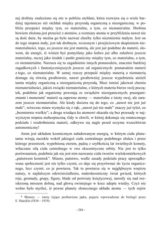 nej drobiny znaleziono się oto w pobliżu otchłani, która rozwiera się o wiele bar-
dziej tajemniczo niż otchłań między przyrodą organiczną a nieorganiczną: w po-
bliżu przepaści między tym, co materialne, a tym, co niematerialne. Drobina
bowiem złożona jest przecież z atomów, a rozmiary atomu w przybliżeniu nawet nie
są dość duże, by można go było nazwać choćby tylko niezmiernie małym. Jest on
do tego stopnia mały, jest tak drobnym, wczesnym i przejściowym skupieniem nie-
materialności, tego, co jeszcze nie jest materią, ale jest już podobne do materii, sło-
wem, do energii, iż winien być pomyślany jako ledwo już albo zaledwie jeszcze
materialny, raczej jako środek i punkt graniczny między tym, co materialne, a tym,
co niematerialne. Narzuca się tu zagadnienie innych pranarodzin, znacznie bardziej
zagadkowych i fantastyczniejszych jeszcze od organicznych: pranarodzin materii
z tego, co niematerialne. W samej rzeczy przepaść między materią a niematerią
domaga się równią gwałtownie, nawet gwałtowniej jeszcze wypełnienia aniżeli
tamta między organiczną a nieorganiczną przyrodą. Musi istnieć jakowaś chemia
niematerialności, jakieś związki niematerialne, z których materia bierze swój począ-
tek, podobnie jak organizmy powstają ze związków nieorganicznych; praorgani-
zmami i monerami*
materii są zapewne atomy — materialne z istoty swej, ale zara-
zem jeszcze niematerialne. Ale kiedy dociera się do tego, co „nawet nie jest już
małe”, wówczas miara wymyka się z rąk; „nawet już nie małe” znaczy już tyleż, co
„bezmiernie wielkie”; a droga wiodąca ku atomowi okazała się bez przesady w naj-
wyższym stopniu niebezpieczną. Gdy w chwili, w której dokonuje się ostatecznego
podziału i rozdrobnienia materii, odkrywa się nagle przed oczyma wszechświat
astronomiczny!
Atom jest układem kosmicznym naładowanym energią, w którym ciała plane-
tarne wirują zaciekle wokół jakiegoś ciała centralnego podobnego słońcu i przez
którego przestrzeń, wypełnioną eterem, pędzą z szybkością lat świetlnych komety,
wtłaczane siłą ciała centralnego w swe ekscentryczne orbity. Nie jest to tylko
porównaniem, podobnie jak nie jest nim nazwanie ciała tworów wielokomórkowych
„państwem komórek”. Miasto, państwo, wedle zasady podziału pracy uporządko-
wana społeczność jest nie tylko czymś, co daje się przyrównać do życia organicz-
nego, lecz czymś, co je powtarza. Tak to powtarza się w najgłębszym wnętrzu
natury, w najdalszym odzwierciedleniu, makrokosmiczny świat gwiazd, których
roje, gromady, grupy, figury, blade od poświaty księżycowej, unosiły się nad roz-
iskrzoną mrozem doliną, nad głową owiniętego w koce adepta wiedzy. Czyż nie
wolno było myśleć, iż pewne planety słonecznego układu atomu — tych rojów
* Monery — istoty żyjące pozbawione jądra, pojęcie wprowadzone do biologii przez
E. Haeckla (1834—1919).
- 284 -
 