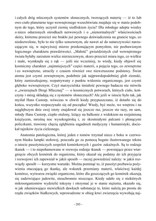 i całych dróg mlecznych systemów słonecznych, tworzących materię — iż to lub
owo ciało planetarne tego wewnętrznego wszechświata znajduje się w stanie podob-
nym do tego, który uczynił ziemię siedliskiem życia? Dla młodego adepta wiedzy
o nieco odurzonych ośrodkach nerwowych i o „nienormalnych” właściwościach
skóry, któremu przecież nie brakło już pewnego doświadczenia na gruncie tego, co
niedozwolone, było to nie tylko sensownym, ale nawet aż do natarczywości narzu-
cającym się, w najwyższej mierze przekonującym pomysłem, nie pozbawionym
logicznego charakteru prawdziwości. „Małość” gwiaździstych ciał wewnętrznego
świata byłaby zarzutem wielce nierzeczowym, skoro przecież miara tego, co wielkie
i małe, wymknęła się z rąk — jeśli nie wcześniej, to wtedy, kiedy objawił się
kosmiczny charakter „najmniejszych” części materii, a pojęcia tego, co zewnętrzne
i co wewnętrzne, utraciły z czasem również swe niewzruszone podstawy. Świat
atomu jest czymś zewnętrznym, podobnie jak najprawdopodobniej glob ziemski,
który zamieszkujemy, rozpatrywany z punktu widzenia organicznego, jest czymś
głęboko wewnętrznym. Czyż marzycielska śmiałość pewnego badacza nie mówiła
o „zwierzętach Drogi Mlecznej” — o kosmicznych potworach, których ciało, koń-
czyny i mózg składają się z systemów słonecznych? Ale jeśli w istocie było tak, jak
myślał Hans Castorp, wówczas w chwili kiedy przypuszczano, iż dotarło się do
końca, wszystko rozpoczynało się od początku! Wtedy, być może, we wnętrzu i na
najgłębszym dnie swej istoty znajdował się jeszcze raz, jeszcze sto razy, on sam,
młody Hans Castorp, ciepło otulony, leżący na balkonie z widokiem na rozjaśnioną
księżycem, mroźną noc wysokogórską i, ze skostniałymi palcami i płonącymi
policzkami, trawiony chęcią zgłębienia zagadnień medycyny i humanistyki, docie-
kał tajników życia cielesnego.
Anatomia patologiczna, której jeden z tomów trzymał nieco z boku w czerwo-
nym blasku lampki stołowej, pouczała go za pomocą bogato ilustrowanego tekstu
o istocie pasożytniczych zespoleń komórkowych i guzów zakaźnych. Są to rodzaje
tkanek — i to niepohamowane w rozwoju rodzaje tkanek — powstające przez wtar-
gnięcie obcych komórek do organizmu, który okazał się podatny do ich przyjęcia
i rozwojowi ich zapewniał w jakiś sposób — raczej powiedzieć należy: w jakiś roz-
wiązły sposób — korzystne warunki. Można pominąć to, iż pasożyt pozbawia poży-
wienia otaczającą go tkankę, ale wskutek przemiany materii, właściwej każdej
komórce, wytwarza związki organiczne, które dla goszczących go komórek okazują
się zadziwiająco jadowite, nieuchronnie niszczące. Kiedy udało się z niektórych
mikroorganizmów wydzielić toksyny i otrzymać je w stanie stężenia, okazało się,
w jak zdumiewająco niewielkich dawkach substancje te, które należą po prostu do
rzędu związków białkowych, wprowadzone w obieg krwi zwierzęcia wywołują naj-
- 285 -
 