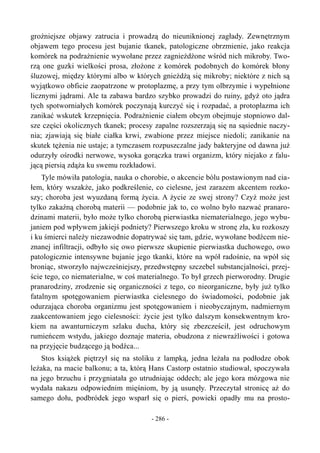 groźniejsze objawy zatrucia i prowadzą do nieuniknionej zagłady. Zewnętrznym
objawem tego procesu jest bujanie tkanek, patologiczne obrzmienie, jako reakcja
komórek na podrażnienie wywołane przez zagnieżdżone wśród nich mikroby. Two-
rzą one guzki wielkości prosa, złożone z komórek podobnych do komórek błony
śluzowej, między którymi albo w których gnieżdżą się mikroby; niektóre z nich są
wyjątkowo obficie zaopatrzone w protoplazmę, a przy tym olbrzymie i wypełnione
licznymi jądrami. Ale ta zabawa bardzo szybko prowadzi do ruiny, gdyż oto jądra
tych spotworniałych komórek poczynają kurczyć się i rozpadać, a protoplazma ich
zanikać wskutek krzepnięcia. Podrażnienie ciałem obcym obejmuje stopniowo dal-
sze części okolicznych tkanek; procesy zapalne rozszerzają się na sąsiednie naczy-
nia; zjawiają się białe ciałka krwi, zwabione przez miejsce niedoli; zanikanie na
skutek tężenia nie ustaje; a tymczasem rozpuszczalne jady bakteryjne od dawna już
odurzyły ośrodki nerwowe, wysoka gorączka trawi organizm, który niejako z falu-
jącą piersią zdąża ku swemu rozkładowi.
Tyle mówiła patologia, nauka o chorobie, o akcencie bólu postawionym nad cia-
łem, który wszakże, jako podkreślenie, co cielesne, jest zarazem akcentem rozko-
szy; choroba jest wyuzdaną formą życia. A życie ze swej strony? Czyż może jest
tylko zakaźną chorobą materii — podobnie jak to, co wolno było nazwać pranaro-
dzinami materii, było może tylko chorobą pierwiastka niematerialnego, jego wybu-
janiem pod wpływem jakiejś podniety? Pierwszego kroku w stronę zła, ku rozkoszy
i ku śmierci należy niezawodnie dopatrywać się tam, gdzie, wywołane bodźcem nie-
znanej infiltracji, odbyło się owo pierwsze skupienie pierwiastka duchowego, owo
patologicznie intensywne bujanie jego tkanki, które na wpół radośnie, na wpół się
broniąc, stworzyło najwcześniejszy, przedwstępny szczebel substancjalności, przej-
ście tego, co niematerialne, w coś materialnego. To był grzech pierworodny. Drugie
pranarodziny, zrodzenie się organiczności z tego, co nieorganiczne, były już tylko
fatalnym spotęgowaniem pierwiastka cielesnego do świadomości, podobnie jak
odurzająca choroba organizmu jest spotęgowaniem i nieobyczajnym, nadmiernym
zaakcentowaniem jego cielesności: życie jest tylko dalszym konsekwentnym kro-
kiem na awanturniczym szlaku ducha, który się zbezcześcił, jest odruchowym
rumieńcem wstydu, jakiego doznaje materia, obudzona z niewrażliwości i gotowa
na przyjęcie budzącego ją bodźca...
Stos książek piętrzył się na stoliku z lampką, jedna leżała na podłodze obok
leżaka, na macie balkonu; a ta, którą Hans Castorp ostatnio studiował, spoczywała
na jego brzuchu i przygniatała go utrudniając oddech; ale jego kora mózgowa nie
wydała nakazu odpowiednim mięśniom, by ją usunęły. Przeczytał stronicę aż do
samego dołu, podbródek jego wsparł się o pierś, powieki opadły mu na prosto-
- 286 -
 