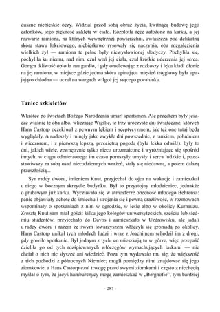duszne niebieskie oczy. Widział przed sobą obraz życia, kwitnącą budowę jego
członków, jego piękność zaklętą w ciało. Rozplotła ręce założone na karku, a jej
rozwarte ramiona, na których wewnętrznej powierzchni, zwłaszcza pod delikatną
skórą stawu łokciowego, niebieskawo rysowały się naczynia, oba rozgałęzienia
wielkich żył — ramiona te pełne były niewysłowionej słodyczy. Pochyliła się,
pochyliła ku niemu, nad nim, czuł woń jej ciała, czuł krótkie uderzenia jej serca.
Gorąca tkliwość oplotła mu gardło, i gdy omdlewając z rozkoszy i lęku kładł dłonie
na jej ramiona, w miejsce gdzie jędrna skóra opinająca mięsień trójgłowy była upa-
jająco chłodna — uczuł na wargach wilgoć jej ssącego pocałunku.
Taniec szkieletów
Wkrótce po świętach Bożego Narodzenia umarł sportsmen. Ale przedtem były jesz-
cze właśnie te oba albo, wliczając Wigilię, te trzy uroczyste dni świąteczne, których
Hans Castorp oczekiwał z pewnym lękiem i sceptycyzmem, jak też one tutaj będą
wyglądały. A nadeszły i minęły jako zwykłe dni powszednie, z rankiem, południem
i wieczorem, i z pierwszą lepszą, przeciętną pogodą (była lekka odwilż); były to
dni, jakich wiele, zewnętrznie tylko nieco urozmaicone i wyróżniające się spośród
innych; w ciągu odmierzonego im czasu poruszyły umysły i serca ludzkie i, pozo-
stawiwszy za sobą osad niecodziennych wrażeń, stały się niedawną, a potem dalszą
przeszłością...
Syn radcy dworu, imieniem Knut, przyjechał do ojca na wakacje i zamieszkał
u niego w bocznym skrzydle budynku. Był to przystojny młodzieniec, jednakże
o grubawym już karku. Wyczuwało się w atmosferze obecność młodego Behrensa:
panie objawiały ochotę do śmiechu i strojenia się i pewną drażliwość, w rozmowach
wspominały o spotkaniach z nim w ogrodzie, w lesie albo w okolicy Kurhauzu.
Zresztą Knut sam miał gości: kilku jego kolegów uniwersyteckich, sześciu lub sied-
miu studentów, przyjechało do Davos i zamieszkało w Uzdrowisku, ale jadali
u radcy dworu i razem ze swym towarzyszem włóczyli się gromadą po okolicy.
Hans Castorp unikał tych młodych ludzi i wraz z Joachimem schodził im z drogi,
gdy groziło spotkanie. Był jednym z tych, co mieszkają tu w górze, więc przepaść
dzieliła go od tych rozśpiewanych włóczęgów wymachujących laskami — nie
chciał o nich nic słyszeć ani wiedzieć. Poza tym wydawało mu się, że większość
z nich pochodzi z północnych Niemiec; mogli pomiędzy nimi znajdować się jego
ziomkowie, a Hans Castorp czuł trwogę przed swymi ziomkami i często z niechęcią
myślał o tym, że jacyś hamburczycy mogą zamieszkać w „Berghofie”, tym bardziej
- 287 -
 