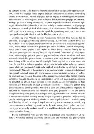 że Behrens mówił, iż to miasto dostarcza sanatorium licznego kontyngentu pacjen-
tów. Może byli tu jacyś wśród ciężko chorych i skazanych na śmierć, których się
jednak nie widywało. Pojawił się tylko pewien kupiec z zapadniętymi policzkami,
który siedział od kilku tygodni przy stole pani Iltis i podobno przybył z Cuxhaven.
Widząc go Hans Castorp cieszył się, że poza współbiesiadnikami trudno tu było
wejść z kimś w bliższy kontakt, a zarazem miła była mu świadomość, że jego ojczy-
ste strony są tak rozległe i tak silnie towarzysko zróżnicowane. Nieszkodliwa obec-
ność tego kupca w znacznym stopniu łagodziła jego obawy związane z ewentual-
nym spotkaniem jakichś mieszkańców Hamburga tu w górze.
Zbliżała się więc Wigilia Bożego Narodzenia; pewnego dnia była już tuż za
drzwiami, a następnego stała się teraźniejszością... Kiedy Hans Castorp dziwił się,
że już mówi się o świętach, brakowało do nich jeszcze więcej niż sześciu tygodni:
więc, biorąc rzecz rachunkowo, jeszcze tyle czasu, ile Hans Castorp miał począt-
kowo zamiar tutaj spędzić i ile spędził w łóżku będąc chorym. Wtedy był to
olbrzymi przeciąg czasu, szczególnie, jak się Hansowi Castorpowi później wyda-
wało, pierwsza jego połowa, podczas gdy rachunkowo równy mu okres miał teraz
znaczenie niewielkie, prawie żadne; przyznawał więc rację swoim współbiesiadni-
kom, którzy sobie ten okres tak lekceważyli. Sześć tygodni — a więc nawet nie
tyle, ile jest dni w jednym tygodniu: ale czymże to było wobec dalszego pytania,
czym właściwie jest tydzień, taki mały cykl od poniedziałku do niedzieli i znowu
poniedziałek? Należało tylko zastanowić się nad wartością i znaczeniem kolejnych
mniejszych jednostek czasu, aby zrozumieć, że z sumowania ich niewiele wypadnie,
że skutkiem tego właśnie działania będzie przecież poza tym także bardzo znaczne
skrócenie, zatarcie, ściągnięcie się i zaniknięcie. Czym jest jeden dzień, począwszy
na przykład od chwili, kiedy zasiada się do obiadu, aż do powtórzenia się tego
momentu po dwudziestu czterech godzinach? Niczym — chociaż to jednak były
całe dwadzieścia cztery godziny. Ale czym z kolei jest jedna godzina, spędzona na
przykład na werandowaniu, na spacerze albo przy jedzeniu — co już prawie
w zupełności wyczerpuje możliwości spędzenia tej jednostki czasu? Znowu niczym.
A sumowanie nicości z natury rzeczy nie jest czynnością poważną. Najpoważniej
przedstawia się sprawa, kiedy się schodzi do najniższych jednostek, i te siedem razy
sześćdziesiąt sekund, w ciągu których trzeba trzymać termometr w ustach, aby
potem wyrysować dalszy ciąg wykresu, są dziwnie nieustępliwe i pełne znaczenia;
rozciągają się w małą nieskończoność, a w szybkim mknieniu wielkiego czasu sta-
nowią poważne skrzepy...
Święta nieznacznie tylko zdołały zamącić porządek dnia mieszkańców „Berg-
hofu”. Wysmukłą choinkę ustawiono już na kilka dni przedtem pod prawą wąską
- 288 -
 