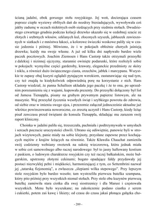 ścianą jadalni, obok gorszego stołu rosyjskiego. Jej woń, docierająca czasem
poprzez ciepłe wyziewy obfitych dań do nozdrzy biesiadujących, wywoływała coś
jakby zadumę w oczach niektórych osób siedzących przy siedmiu stołach. Dwudzie-
stego czwartego grudnia podczas kolacji drzewko ukazało się w ozdobnej szacie ze
złotych i srebrnych włosów, szklanych kul, złoconych szyszek, jabłuszek zawieszo-
nych w siatkach i z mnóstwa łakoci, a kolorowe świeczki woskowe paliły się w cza-
sie jedzenia i później. Mówiono, że i w pokojach obłożnie chorych jaśnieją
drzewka; każdy ma swoje własne. A już od kilku dni napływało bardzo wiele
paczek pocztowych. Joachim Ziemssen i Hans Castorp także otrzymali przesyłki
z dalekiej i nizinnej ojczyzny, starannie owinięte podarunki, które rozłożyli sobie
w pokojach: wymyślne części garderoby, krawaty, eleganckie przedmioty ze skóry
i niklu, a również dużo świątecznego ciasta, orzechów, jabłek i marcypanu. Wszyst-
kie te zapasy obaj kuzyni oglądali pytającym wzrokiem, zastanawiając się nad tym,
czy też znajdą tu kiedykolwiek odpowiednią porę na korzystanie z nich. Hans
Castorp wiedział, że panna Schalleen układała jego paczkę i że to ona, po uprzed-
nim porozumieniu się z wujami, kupowała prezenty. Do przesyłki dołączony był list
od Jamesa Tienappla, pisany na grubym prywatnym papierze listowym, ale na
maszynie. Wuj przesyłał życzenia wesołych świąt i szybkiego powrotu do zdrowia,
od siebie oraz w imieniu swego ojca, i przezornie załączał jednocześnie aktualne już
wkrótce powinszowania noworoczne, co zresztą uczynił i Hans Castorp, kiedy leżąc
pisał zawczasu przed świętami do konsula Tienappla, składając mu zarazem swój
raport kliniczny.
Choinka w jadalni paliła się, trzeszczała, pachniała i podtrzymywała w umysłach
i sercach poczucie uroczystości chwili. Ubrano się odświętnie, panowie byli w stro-
jach wizytowych, panie miały na sobie klejnoty, przysłane zapewne przez kochają-
cych mężów z krajów leżących na równinie. Także Kławdia Chauchat zamieniła
swój codzienny wełniany sweterek na suknię wieczorową, która jednak miała
w sobie coś samowolnego albo raczej narodowego: był to jasny haftowany kostium
z paskiem, o ludowym charakterze rosyjskim czy też raczej bałkańskim, może buł-
garskim, upstrzony złotymi cekinami; bogato opadające fałdy przydawały jej
postaci niezwykłej pełni i miękkości, harmonizującej z tym, co Settembrini nazwał
jej „tatarską fizjonomią”, a zwłaszcza „ślepiami wilka stepowego”. Przy lepszym
stole rosyjskim było bardzo wesoło; tam wystrzeliła pierwsza butelka szampana,
który pito później przy wszystkich niemal stołach. Przy stole obu kuzynów pierwszą
butelkę zamówiła stara ciotka dla swej siostrzenicy i dla Marusi i częstowała
wszystkich. Menu było wyszukane; na zakończenie podano ciastka z serem
i cukierki, potem zaś kawę i likiery; od czasu do czasu jakaś płonąca gałązka cho-
- 289 -
 