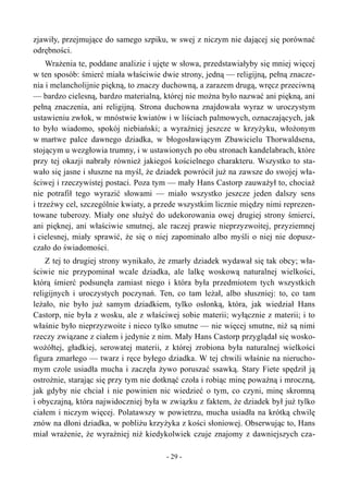 zjawiły, przejmujące do samego szpiku, w swej z niczym nie dającej się porównać
odrębności.
Wrażenia te, poddane analizie i ujęte w słowa, przedstawiałyby się mniej więcej
w ten sposób: śmierć miała właściwie dwie strony, jedną — religijną, pełną znacze-
nia i melancholijnie piękną, to znaczy duchowną, a zarazem drugą, wręcz przeciwną
— bardzo cielesną, bardzo materialną, której nie można było nazwać ani piękną, ani
pełną znaczenia, ani religijną. Strona duchowna znajdowała wyraz w uroczystym
ustawieniu zwłok, w mnóstwie kwiatów i w liściach palmowych, oznaczających, jak
to było wiadomo, spokój niebiański; a wyraźniej jeszcze w krzyżyku, włożonym
w martwe palce dawnego dziadka, w błogosławiącym Zbawicielu Thorwaldsena,
stojącym u wezgłowia trumny, i w ustawionych po obu stronach kandelabrach, które
przy tej okazji nabrały również jakiegoś kościelnego charakteru. Wszystko to sta-
wało się jasne i słuszne na myśl, że dziadek powrócił już na zawsze do swojej wła-
ściwej i rzeczywistej postaci. Poza tym — mały Hans Castorp zauważył to, chociaż
nie potrafił tego wyrazić słowami — miało wszystko jeszcze jeden dalszy sens
i trzeźwy cel, szczególnie kwiaty, a przede wszystkim licznie między nimi reprezen-
towane tuberozy. Miały one służyć do udekorowania owej drugiej strony śmierci,
ani pięknej, ani właściwie smutnej, ale raczej prawie nieprzyzwoitej, przyziemnej
i cielesnej, miały sprawić, że się o niej zapominało albo myśli o niej nie dopusz-
czało do świadomości.
Z tej to drugiej strony wynikało, że zmarły dziadek wydawał się tak obcy; wła-
ściwie nie przypominał wcale dziadka, ale lalkę woskową naturalnej wielkości,
którą śmierć podsunęła zamiast niego i która była przedmiotem tych wszystkich
religijnych i uroczystych poczynań. Ten, co tam leżał, albo słuszniej: to, co tam
leżało, nie było już samym dziadkiem, tylko osłonką, która, jak wiedział Hans
Castorp, nie była z wosku, ale z właściwej sobie materii; wyłącznie z materii; i to
właśnie było nieprzyzwoite i nieco tylko smutne — nie więcej smutne, niż są nimi
rzeczy związane z ciałem i jedynie z nim. Mały Hans Castorp przyglądał się wosko-
wożółtej, gładkiej, serowatej materii, z której zrobiona była naturalnej wielkości
figura zmarłego — twarz i ręce byłego dziadka. W tej chwili właśnie na nierucho-
mym czole usiadła mucha i zaczęła żywo poruszać ssawką. Stary Fiete spędził ją
ostrożnie, starając się przy tym nie dotknąć czoła i robiąc minę poważną i mroczną,
jak gdyby nie chciał i nie powinien nic wiedzieć o tym, co czyni, minę skromną
i obyczajną, która najwidoczniej była w związku z faktem, że dziadek był już tylko
ciałem i niczym więcej. Polatawszy w powietrzu, mucha usiadła na krótką chwilę
znów na dłoni dziadka, w pobliżu krzyżyka z kości słoniowej. Obserwując to, Hans
miał wrażenie, że wyraźniej niż kiedykolwiek czuje znajomy z dawniejszych cza-
- 29 -
 