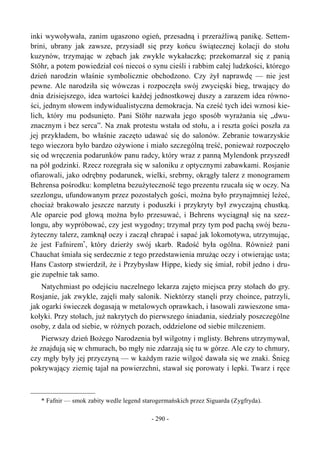 inki wywoływała, zanim ugaszono ogień, przesadną i przeraźliwą panikę. Settem-
brini, ubrany jak zawsze, przysiadł się przy końcu świątecznej kolacji do stołu
kuzynów, trzymając w zębach jak zwykle wykałaczkę; przekomarzał się z panią
Stöhr, a potem powiedział coś niecoś o synu cieśli i rabbim całej ludzkości, którego
dzień narodzin właśnie symbolicznie obchodzono. Czy żył naprawdę — nie jest
pewne. Ale narodziła się wówczas i rozpoczęła swój zwycięski bieg, trwający do
dnia dzisiejszego, idea wartości każdej jednostkowej duszy a zarazem idea równo-
ści, jednym słowem indywidualistyczna demokracja. Na cześć tych idei wznosi kie-
lich, który mu podsunięto. Pani Stöhr nazwała jego sposób wyrażania się „dwu-
znacznym i bez serca”. Na znak protestu wstała od stołu, a i reszta gości poszła za
jej przykładem, bo właśnie zaczęto udawać się do salonów. Zebranie towarzyskie
tego wieczora było bardzo ożywione i miało szczególną treść, ponieważ rozpoczęło
się od wręczenia podarunków panu radcy, który wraz z panną Mylendonk przyszedł
na pół godzinki. Rzecz rozegrała się w saloniku z optycznymi zabawkami. Rosjanie
ofiarowali, jako odrębny podarunek, wielki, srebrny, okrągły talerz z monogramem
Behrensa pośrodku: kompletna bezużyteczność tego prezentu rzucała się w oczy. Na
szezlongu, ufundowanym przez pozostałych gości, można było przynajmniej leżeć,
chociaż brakowało jeszcze narzuty i poduszki i przykryty był zwyczajną chustką.
Ale oparcie pod głową można było przesuwać, i Behrens wyciągnął się na szez-
longu, aby wypróbować, czy jest wygodny; trzymał przy tym pod pachą swój bezu-
żyteczny talerz, zamknął oczy i zaczął chrapać i sapać jak lokomotywa, utrzymując,
że jest Fafnirem*
, który dzierży swój skarb. Radość była ogólna. Również pani
Chauchat śmiała się serdecznie z tego przedstawienia mrużąc oczy i otwierając usta;
Hans Castorp stwierdził, że i Przybysław Hippe, kiedy się śmiał, robił jedno i dru-
gie zupełnie tak samo.
Natychmiast po odejściu naczelnego lekarza zajęto miejsca przy stołach do gry.
Rosjanie, jak zwykle, zajęli mały salonik. Niektórzy stanęli przy choince, patrzyli,
jak ogarki świeczek dogasają w metalowych oprawkach, i łasowali zawieszone sma-
kołyki. Przy stołach, już nakrytych do pierwszego śniadania, siedziały poszczególne
osoby, z dala od siebie, w różnych pozach, oddzielone od siebie milczeniem.
Pierwszy dzień Bożego Narodzenia był wilgotny i mglisty. Behrens utrzymywał,
że znajdują się w chmurach, bo mgły nie zdarzają się tu w górze. Ale czy to chmury,
czy mgły były jej przyczyną — w każdym razie wilgoć dawała się we znaki. Śnieg
pokrywający ziemię tajał na powierzchni, stawał się porowaty i lepki. Twarz i ręce
* Fafnir — smok zabity wedle legend starogermańskich przez Siguarda (Zygfryda).
- 290 -
 