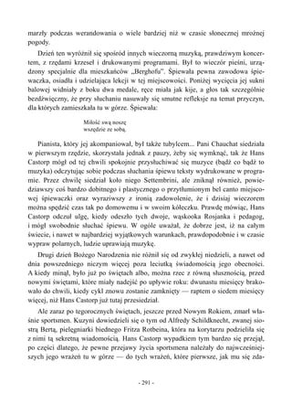 marzły podczas werandowania o wiele bardziej niż w czasie słonecznej mroźnej
pogody.
Dzień ten wyróżnił się spośród innych wieczorną muzyką, prawdziwym koncer-
tem, z rzędami krzeseł i drukowanymi programami. Był to wieczór pieśni, urzą-
dzony specjalnie dla mieszkańców „Berghofu”. Śpiewała pewna zawodowa śpie-
waczka, osiadła i udzielająca lekcji w tej miejscowości. Poniżej wycięcia jej sukni
balowej widniały z boku dwa medale, ręce miała jak kije, a głos tak szczególnie
bezdźwięczny, że przy słuchaniu nasuwały się smutne refleksje na temat przyczyn,
dla których zamieszkała tu w górze. Śpiewała:
Miłość swą noszę
wszędzie ze sobą.
Pianista, który jej akompaniował, był także tubylcem... Pani Chauchat siedziała
w pierwszym rzędzie, skorzystała jednak z pauzy, żeby się wymknąć, tak że Hans
Castorp mógł od tej chwili spokojnie przysłuchiwać się muzyce (bądź co bądź to
muzyka) odczytując sobie podczas słuchania śpiewu teksty wydrukowane w progra-
mie. Przez chwilę siedział koło niego Settembrini, ale zniknął również, powie-
dziawszy coś bardzo dobitnego i plastycznego o przytłumionym bel canto miejsco-
wej śpiewaczki oraz wyraziwszy z ironią zadowolenie, że i dzisiaj wieczorem
można spędzić czas tak po domowemu i w swoim kółeczku. Prawdę mówiąc, Hans
Castorp odczuł ulgę, kiedy odeszło tych dwoje, wąskooka Rosjanka i pedagog,
i mógł swobodnie słuchać śpiewu. W ogóle uważał, że dobrze jest, iż na całym
świecie, i nawet w najbardziej wyjątkowych warunkach, prawdopodobnie i w czasie
wypraw polarnych, ludzie uprawiają muzykę.
Drugi dzień Bożego Narodzenia nie różnił się od zwykłej niedzieli, a nawet od
dnia powszedniego niczym więcej poza leciutką świadomością jego obecności.
A kiedy minął, było już po świętach albo, można rzec z równą słusznością, przed
nowymi świętami, które miały nadejść po upływie roku: dwunastu miesięcy brako-
wało do chwili, kiedy cykl znowu zostanie zamknięty — raptem o siedem miesięcy
więcej, niż Hans Castorp już tutaj przesiedział.
Ale zaraz po tegorocznych świętach, jeszcze przed Nowym Rokiem, zmarł wła-
śnie sportsmen. Kuzyni dowiedzieli się o tym od Alfredy Schildknecht, zwanej sio-
strą Bertą, pielęgniarki biednego Fritza Rotbeina, która na korytarzu podzieliła się
z nimi tą sekretną wiadomością. Hans Castorp wypadkiem tym bardzo się przejął,
po części dlatego, że pewne przejawy życia sportsmena należały do najwcześniej-
szych jego wrażeń tu w górze — do tych wrażeń, które pierwsze, jak mu się zda-
- 291 -
 