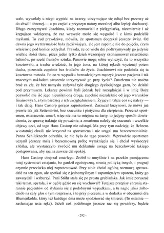 wało, wywołały u niego wypieki na twarzy, utrzymujące się odtąd bez przerwy aż
do chwili obecnej.— a po części z przyczyn natury moralnej albo lepiej: duchowej.
Długo zatrzymywał Joachima, kiedy rozmawiali z pielęgniarką, niezmiernie i aż
krępująco wdzięczną, że raz wreszcie może się wygadać i z kimś podzielić
myślami. To cud prawdziwy, mówiła, że sportsmen doczekał jeszcze świąt. Od
dawna jego wytrzymałość była zadziwiająca, ale jest zupełnie nie do pojęcia, czym
właściwie pod koniec oddychał. Prawda, że od wielu dni podtrzymywały go jedynie
wielkie ilości tlenu: przez jeden tylko dzień wczorajszy skonsumował czterdzieści
balonów, po sześć franków sztuka. Panowie mogą sobie wyliczyć, ile to wszystko
kosztowało, a trzeba wiedzieć, że jego żona, na której rękach wyzionął potem
ducha, pozostała zupełnie bez środków do życia. Joachimowi nie podobała się ta
kosztowna metoda. Po co w wypadku beznadziejnym męczyć jeszcze pacjenta i tak
znacznym nakładem sztucznie utrzymywać go przy życiu? Zmarłemu nie można
brać za złe, że bez namysłu zużywał tyle drogiego życiodajnego gazu, bo działał
pod przymusem. Lekarze powinni byli jednak być rozsądniejsi i w imię Boże
pozwolić mu iść jego nieuniknioną drogą, zupełnie niezależnie od jego warunków
finansowych, a tym bardziej z ich uwzględnieniem. Żyjącym także coś się należy —
i tak dalej. Hans Castorp gorąco zaprotestował. Zarzucał kuzynowi, że mówi już
prawie tak jak Settembrini, bez szacunku i pietyzmu dla cierpienia. Przecież sport-
smen, ostatecznie, umarł, więc nie ma tu miejsca na żarty, to jedyny sposób dowie-
dzenia, że sprawę traktuje się poważnie, a zmarłemu należy się szacunek i wszelkie
objawy czci, od tego Hans Castorp nie odstąpi. Ma przy tym nadzieję, że Behrens
w ostatniej chwili nie krzyczał na sportsmena i nie urągał mu bezceremonialnie.
Panna Schildknecht odrzekła, że nie było do tego powodu. Wprawdzie sportsmen
uczynił jeszcze małą i bezsensowną próbę wymknięcia się i chciał wyskoczyć
z łóżka, ale wystarczyło zwrócić mu delikatnie uwagę na bezcelowość takiego
postępowania, aby raz na zawsze dał spokój.
Hans Castorp obejrzał zmarłego. Zrobił to umyślnie i na przekór panującemu
tutaj systemowi zatajania, bo gardził egoistyczną, strusią polityką innych, i pragnął
czynnie przeciwko niej zaprotestować. Przy stole chciał ogólną rozmowę sprowa-
dzić na ten zgon, ale spotkał się z jednomyślnym i zapamiętałym oporem, który go
zawstydził i wzburzył. Pani Stöhr stała się po prostu grubiańska. Jak śmie poruszać
taki temat, spytała, i w ogóle gdzie on się wychował? Tutejsze przepisy chronią sta-
rannie pacjentów od stykania się z podobnymi wypadkami, a tu nagle jakiś żółto-
dziób na cały głos o tym rozprawia, i to przy pieczeni, a w dodatku w obecności dra
Blumenkohla, który też każdego dnia może spodziewać się śmierci. (To ostatnie —
zasłaniając usta ręką). Jeżeli coś podobnego jeszcze raz się powtórzy, będzie
- 292 -
 